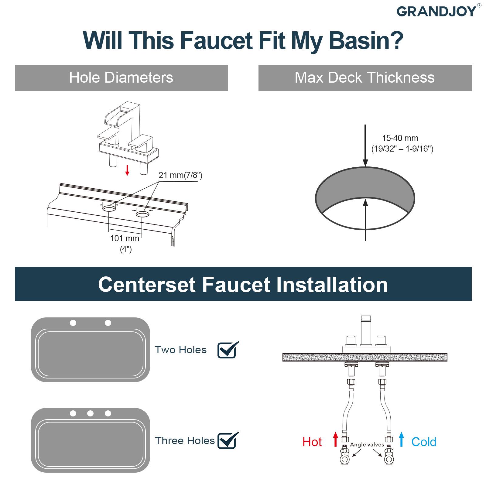 GRANDJOY  
Will This Faucet Fit My Basin?  

Hole Diameters  
21 mm (7/8")  
101 mm (4")  

Max Deck Thickness  
15-40 mm (19/32" - 1-9/16")  

Centerset Faucet Installation  
Two Holes ✓  
Three Holes ✓  

Hot  
Angle valves  
Cold