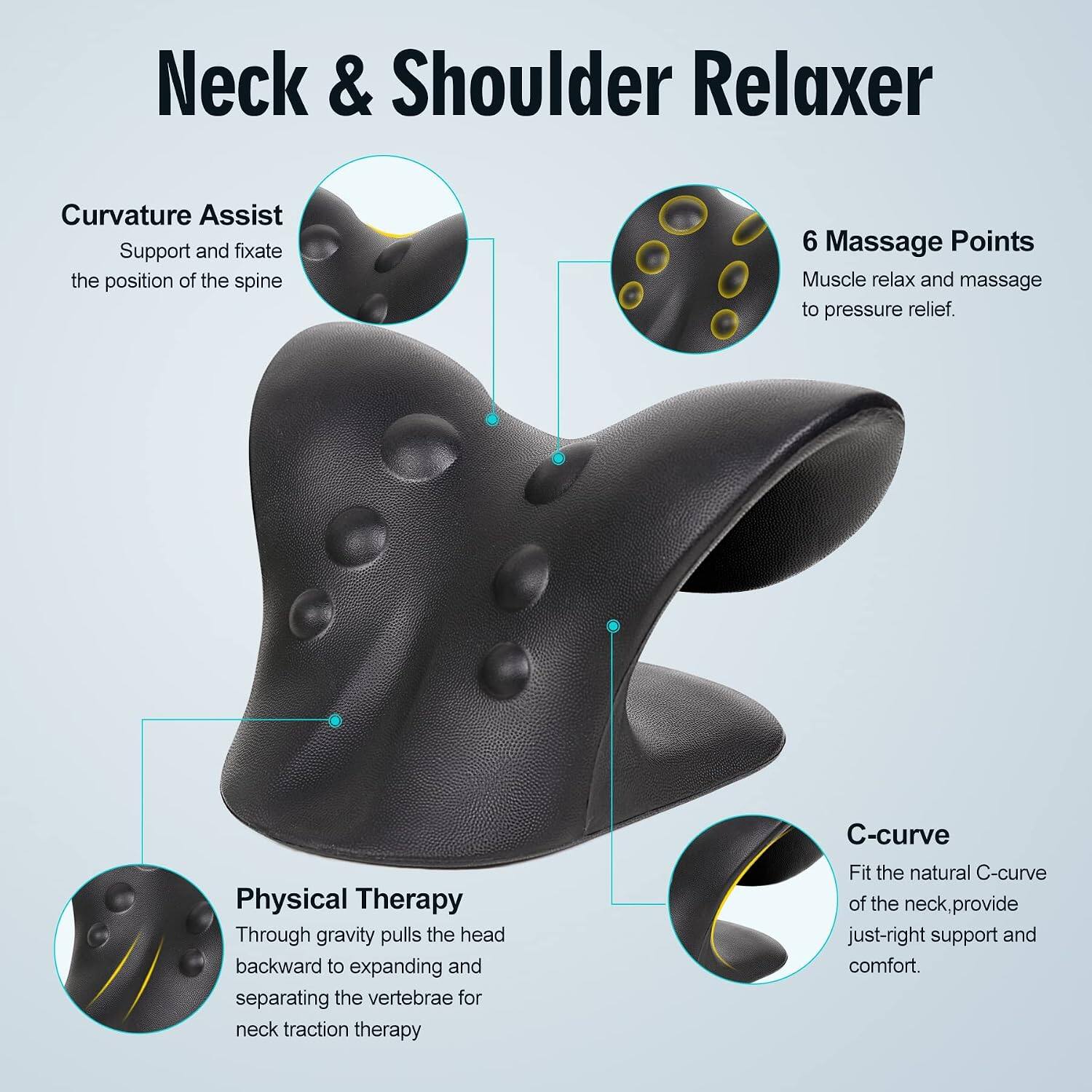 Neck & Shoulder Relaxer

- Curvature Assist: Support and fixate the position of the spine
- 6 Massage Points: Muscle relax and massage to pressure relief
- Physical Therapy: Through gravity pulls the head backward to expanding and separating the vertebrae for neck traction therapy
- C-curve: Fit the natural C-curve of the neck, provide just-right support and comfort