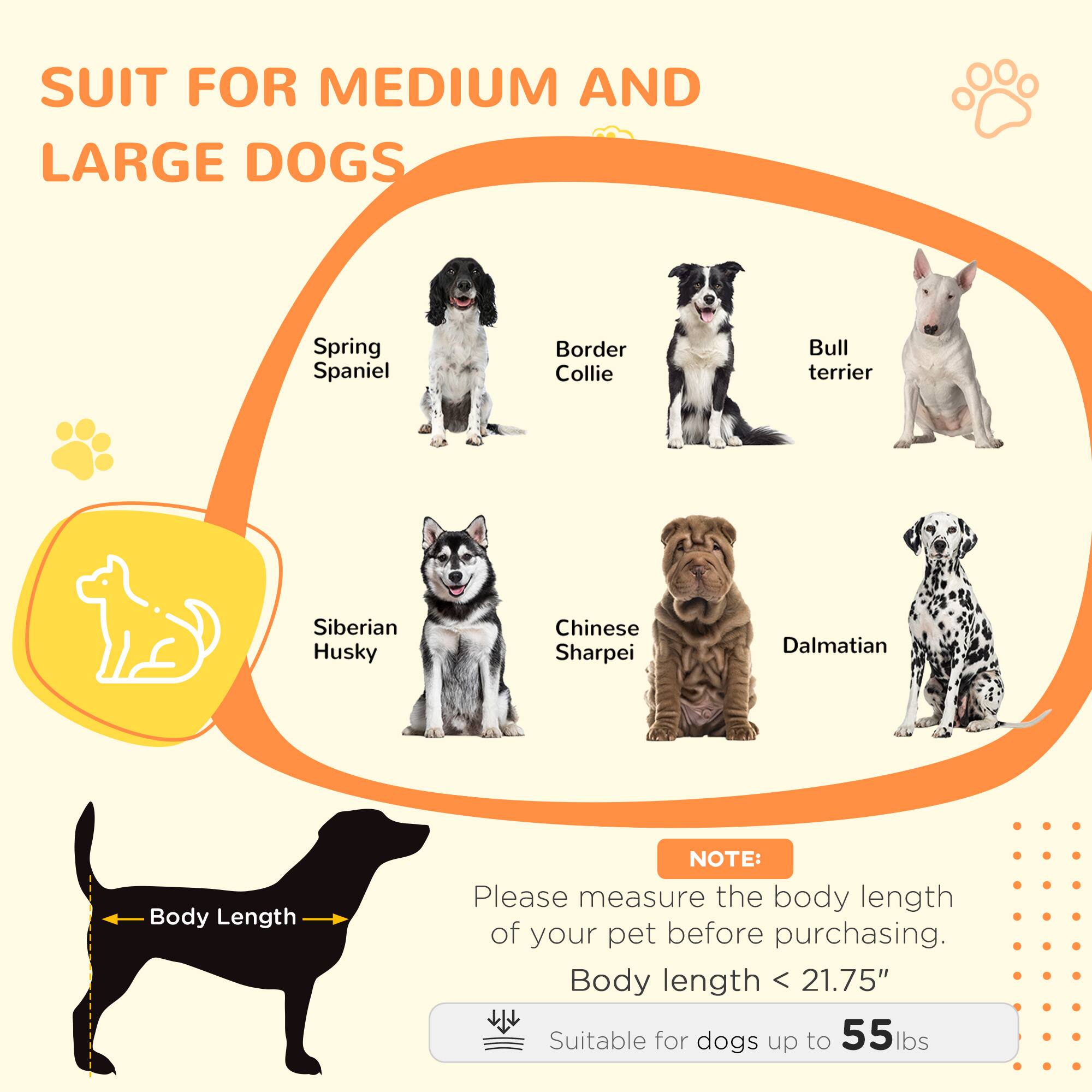 SUIT FOR MEDIUM AND LARGE DOGS

- Spring Spaniel
- Border Collie
- Bull Terrier
- Siberian Husky
- Chinese Sharpei
- Dalmatian

NOTE: Please measure the body length of your pet before purchasing.

Body length < 21.75"

Suitable for dogs up to 55 lbs
