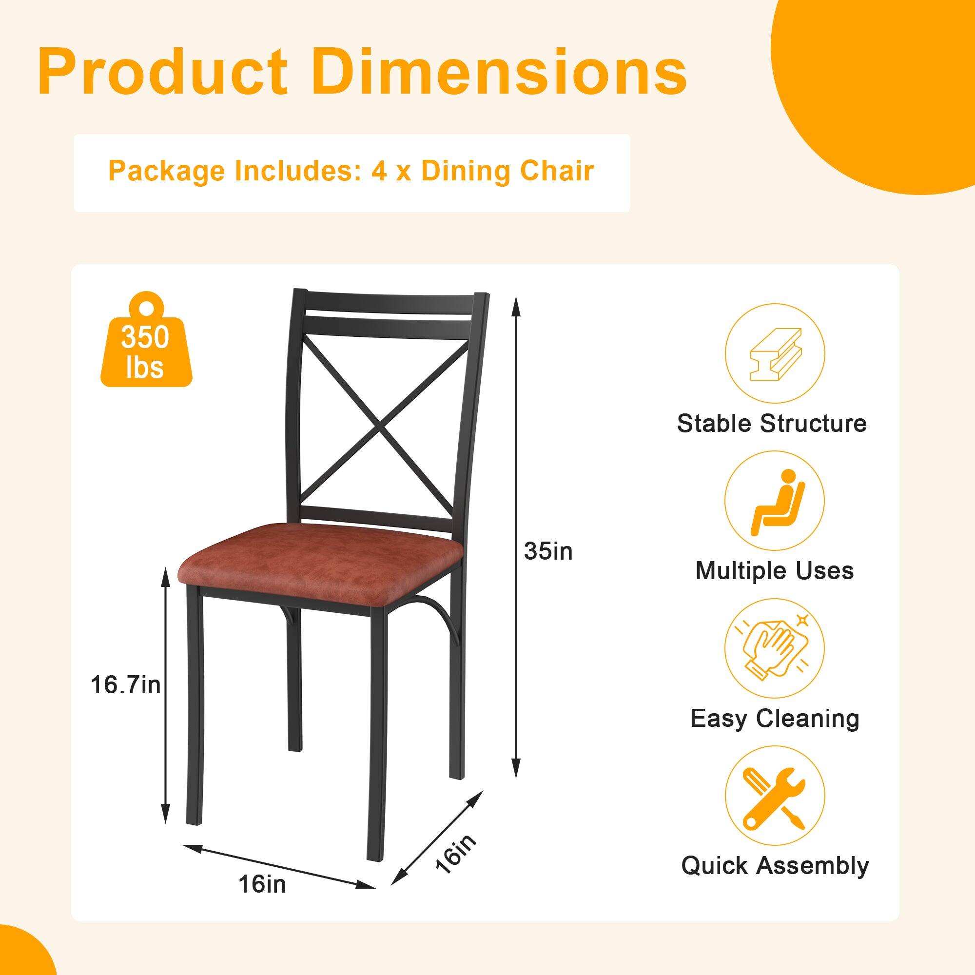 Product Dimensions

Package Includes: 4 x Dining Chair

- 350 lbs
- 35in
- 16.7in
- 16in
- 16in

Features:
- Stable Structure
- Multiple Uses
- Easy Cleaning
- Quick Assembly