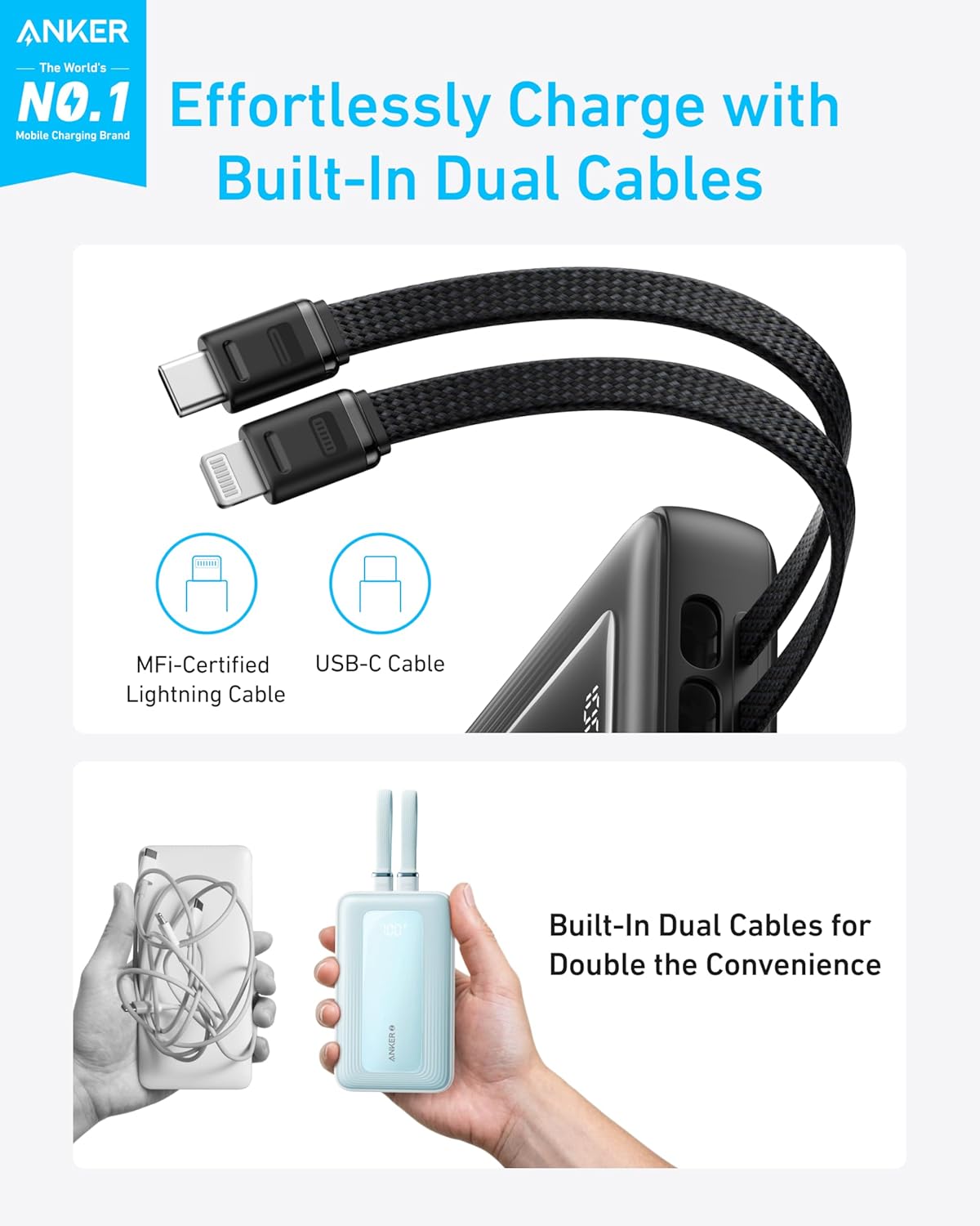 ANKER  
The World's NO.1 Mobile Charging Brand  

Effortlessly Charge with Built-In Dual Cables  

MFi-Certified Lightning Cable  
USB-C Cable  

Built-In Dual Cables for Double the Convenience