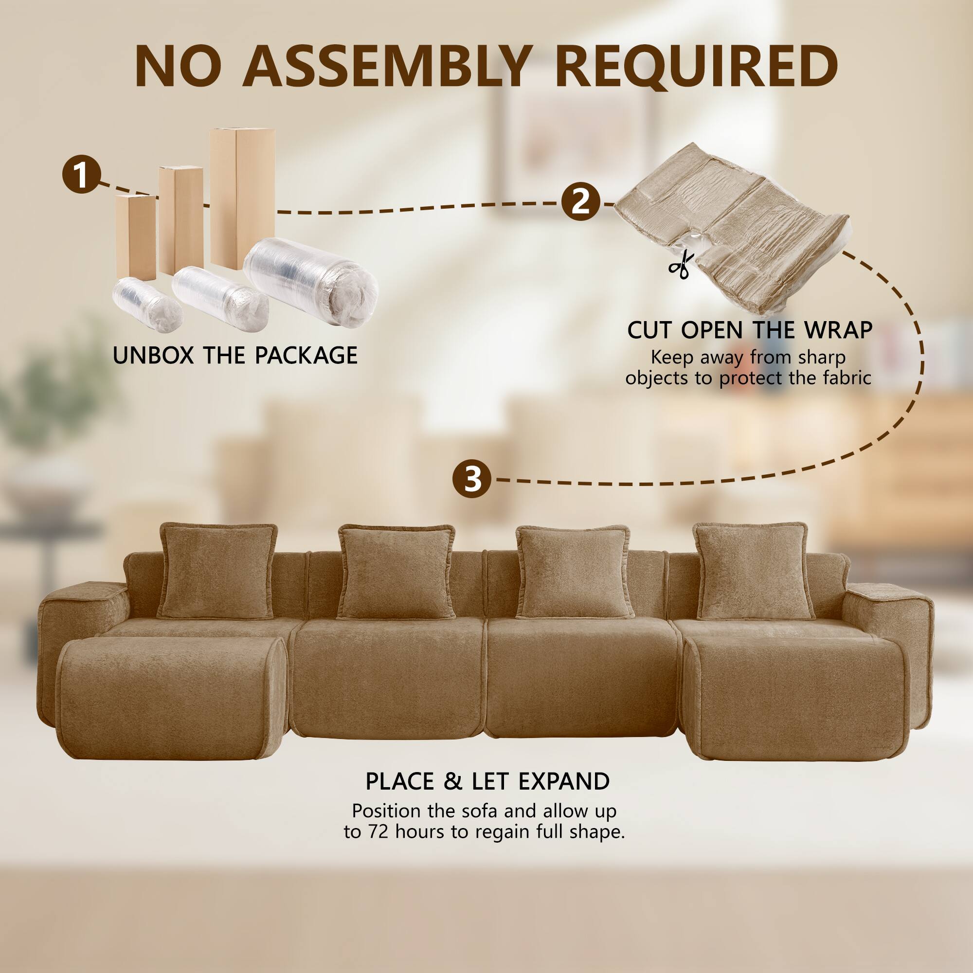 NO ASSEMBLY REQUIRED

1. UNBOX THE PACKAGE
2. CUT OPEN THE WRAP
   Keep away from sharp objects to protect the fabric
3. PLACE & LET EXPAND
   Position the sofa and allow up to 72 hours to regain full shape.