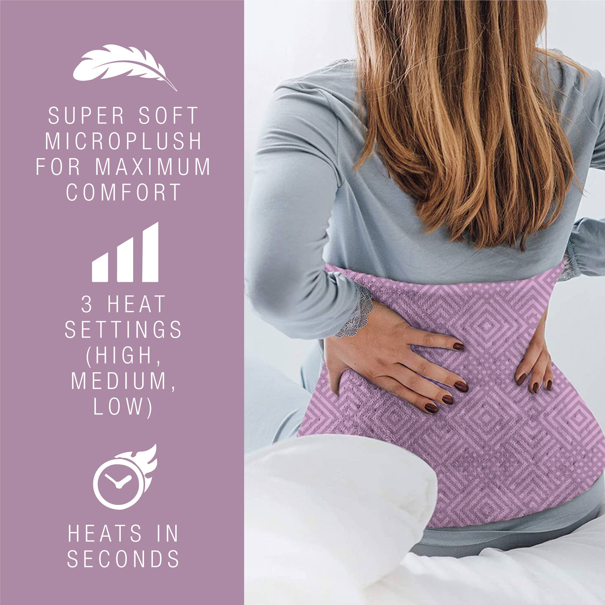 SUPER SOFT MICROPLUSH FOR MAXIMUM COMFORT  
3 HEAT SETTINGS (HIGH, MEDIUM, LOW)  
HEATS IN SECONDS