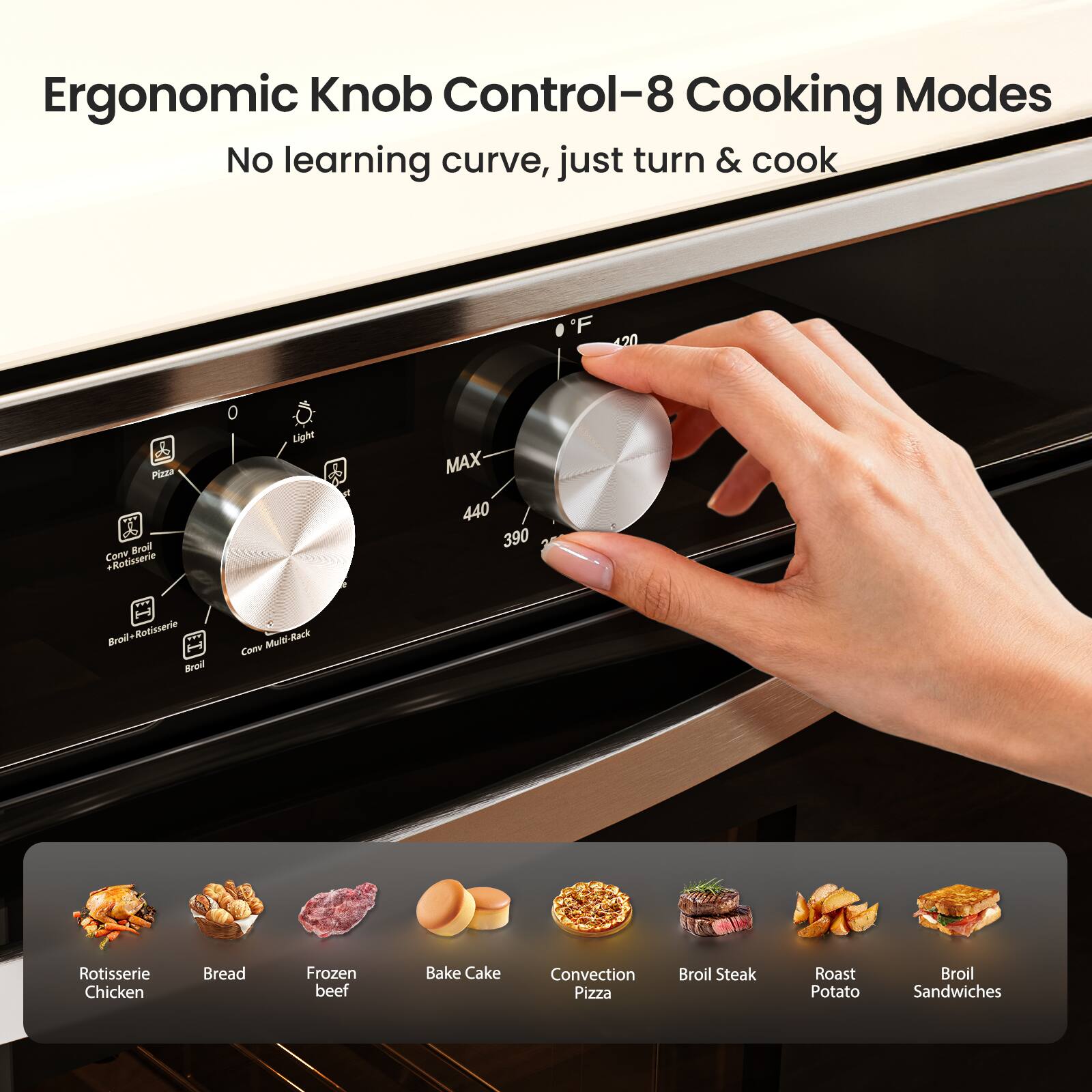 Ergonomic Knob Control—8 Cooking Modes  
No learning curve, just turn & cook  

- Light  
- Pizza  
- Broil-Rotisserie  
- Convection + Rotisserie  
- Broil  
- MAX 440°F / 390°C  
- Convection Multi-Rack  
- Convection Pizza  
- Broil Steak  
- Roast Potato  
- Broil Sandwiches  

- Rotisserie Chicken  
- Bread  
- Frozen beef  
- Bake Cake  
- Convection Pizza  
- Broil Steak  
- Roast Potato  
- Broil Sandwiches