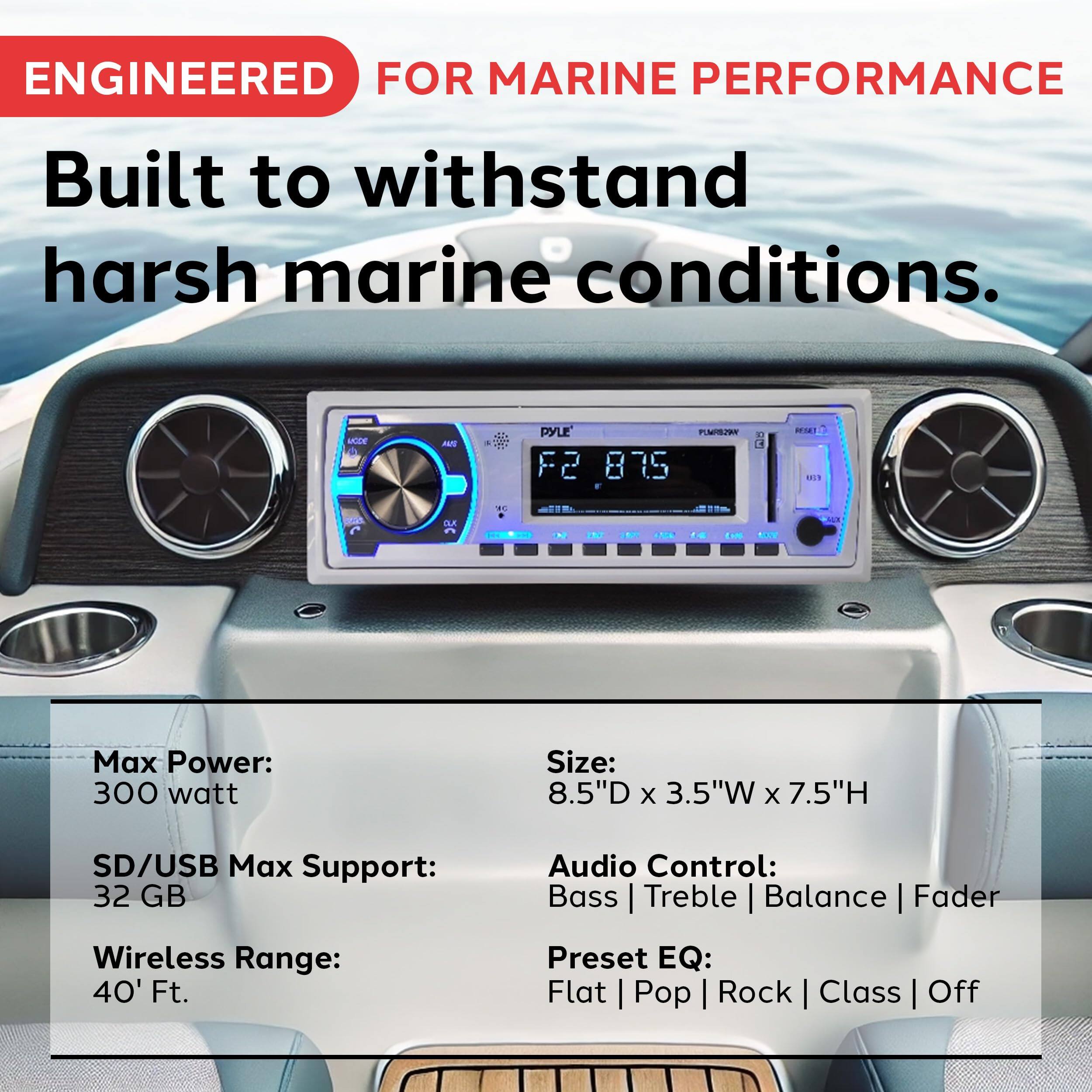 ENGINEERED FOR MARINE PERFORMANCE  
Built to withstand harsh marine conditions.

- Max Power: 300 watt
- SD/USB Max Support: 32 GB
- Wireless Range: 40' Ft.
- Size: 8.5"D x 3.5"W x 7.5"H
- Audio Control: Bass | Treble | Balance | Fader
- Preset EQ: Flat | Pop | Rock | Class | Off