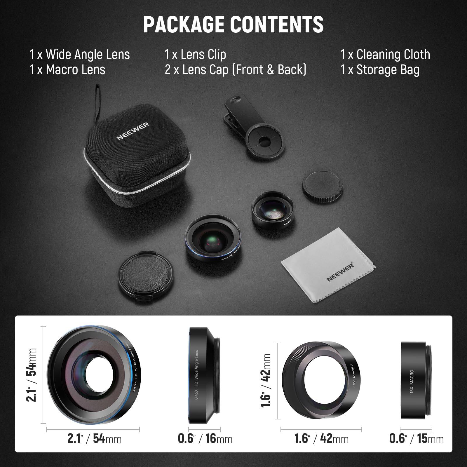 PACKAGE CONTENTS

1 x Wide Angle Lens  
1 x Macro Lens  
1 x Lens Clip  
2 x Lens Cap (Front & Back)  
1 x Cleaning Cloth  
1 x Storage Bag  

NEEWER 54mm / 2.1" Wide Angle HD  
NEEWER 42mm / 1.6" Macro  
NEEWER 42mm / 0.6" Macro