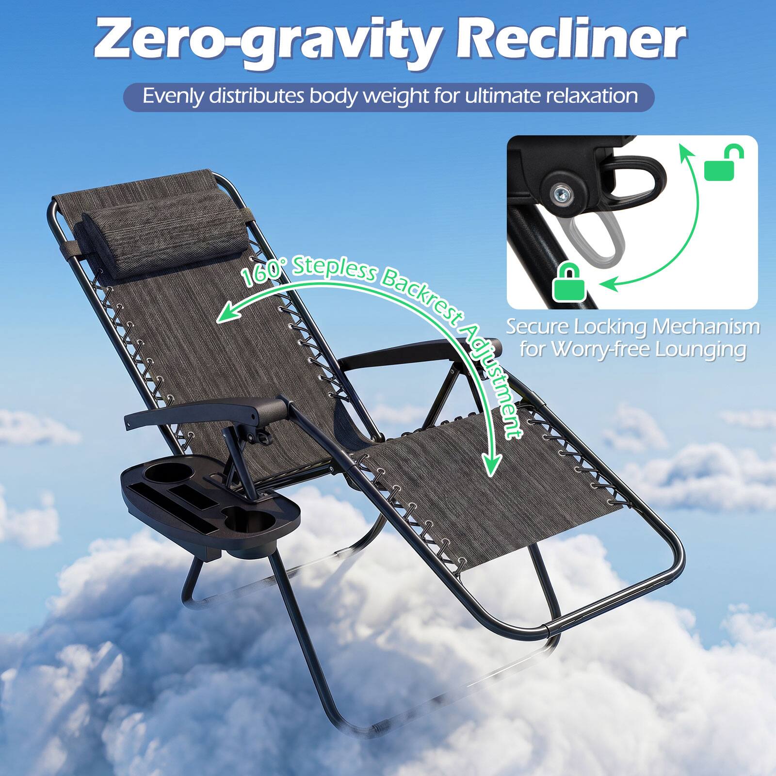 Zero-gravity Recliner  
Evenly distributes body weight for ultimate relaxation  

160° Stepless Backrest Adjustment  

Secure Locking Mechanism for Worry-free Lounging