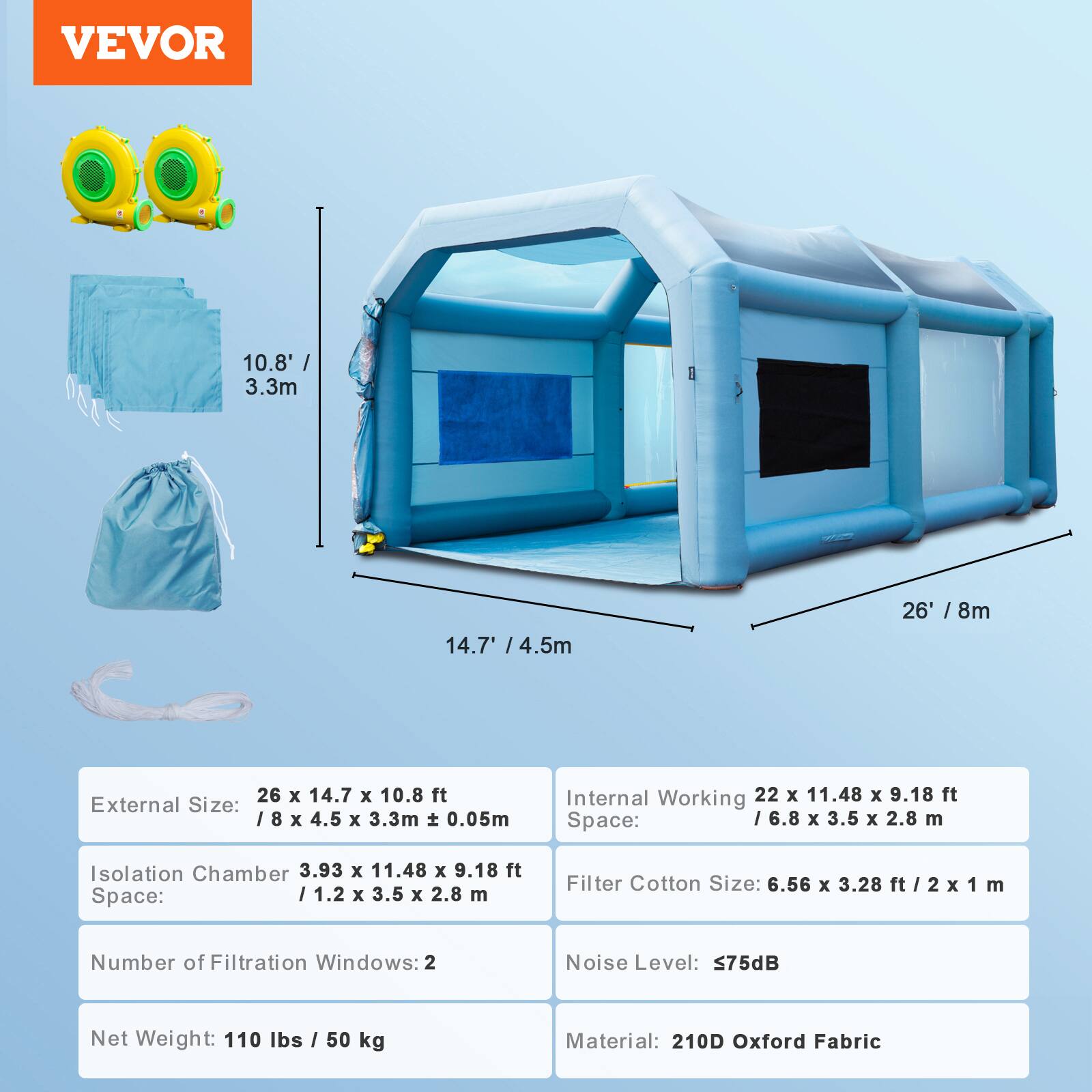 VEVOR

10.8' / 3.3m  
14.7' / 4.5m  
26' / 8m  

External Size: 26 x 14.7 x 10.8 ft / 8 x 4.5 x 3.3m ± 0.05m  
Internal Working Space: 22 x 11.48 x 9.18 ft / 6.8 x 3.5 x 2.8 m  
Isolation Chamber Space: 3.93 x 11.48 x 9.18 ft / 1.2 x 3.5 x 2.8 m  
Filter Cotton Size: 6.56 x 3.28 ft / 2 x 1 m  
Number of Filtration Windows: 2  
Noise Level: 75dB  
Net Weight: 110 lbs / 50 kg  
Material: 210D Oxford Fabric