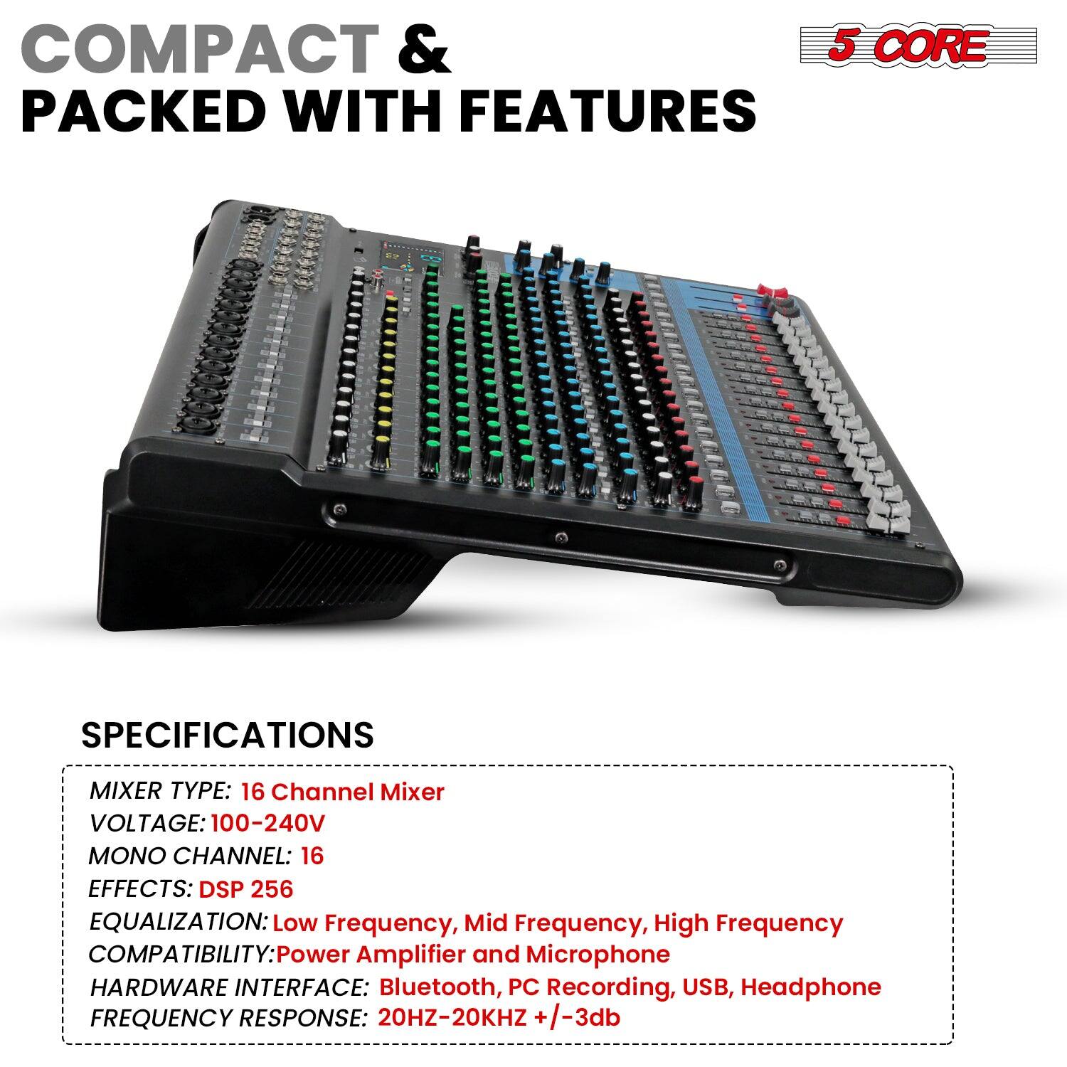 COMPACT & PACKED WITH FEATURES

5 CORE

SPECIFICATIONS

MIXER TYPE: 16 Channel Mixer  
VOLTAGE: 100-240V  
MONO CHANNEL: 16  
EFFECTS: DSP 256  
EQUALIZATION: Low Frequency, Mid Frequency, High Frequency  
COMPATIBILITY: Power Amplifier and Microphone  
HARDWARE INTERFACE: Bluetooth, PC Recording, USB, Headphone  
FREQUENCY RESPONSE: 20HZ-20KHZ +/-3db