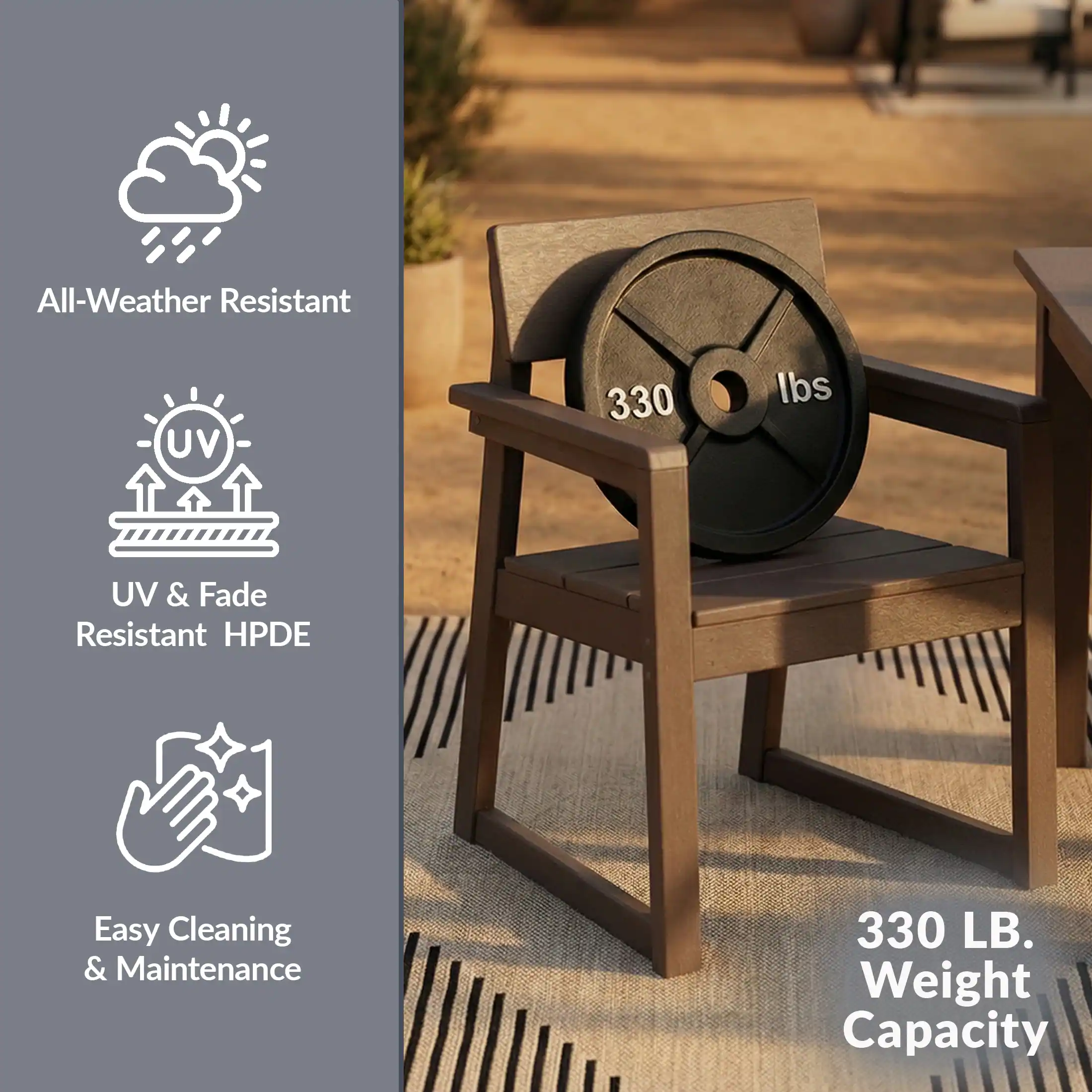 All-Weather Resistant  
UV & Fade Resistant HPDE  
Easy Cleaning & Maintenance  
330 LB. Weight Capacity