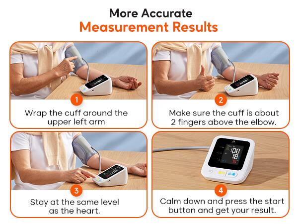 More Accurate Measurement Results

1. Wrap the cuff around the upper left arm.
2. Make sure the cuff is about 2 fingers above the elbow.
3. Stay at the same level as the heart.
4. Calm down and press the start button and get your result.