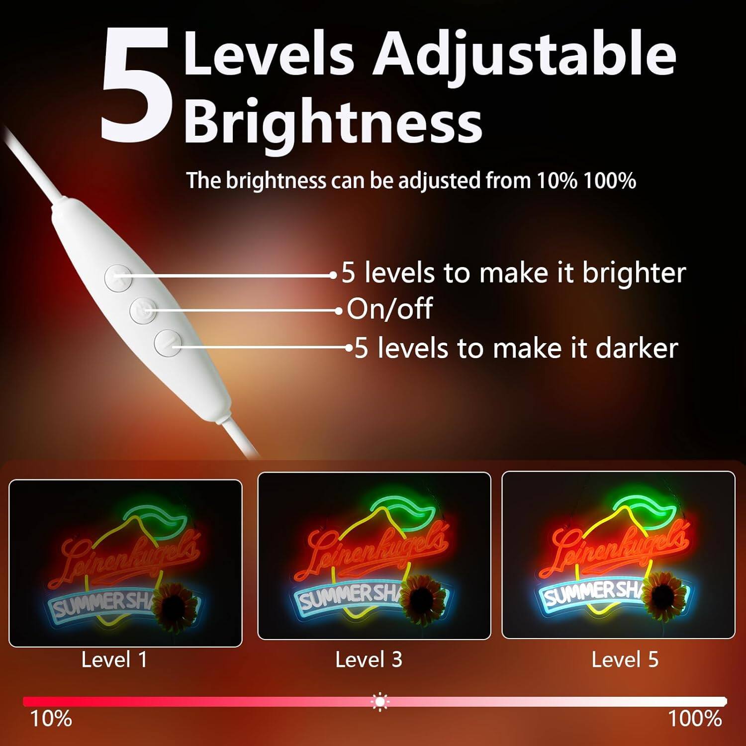 5 Levels Adjustable Brightness

The brightness can be adjusted from 10% to 100%

- 5 levels to make it brighter
- On/off
- 5 levels to make it darker

Level 1 (10%)
Level 3
Level 5 (100%)