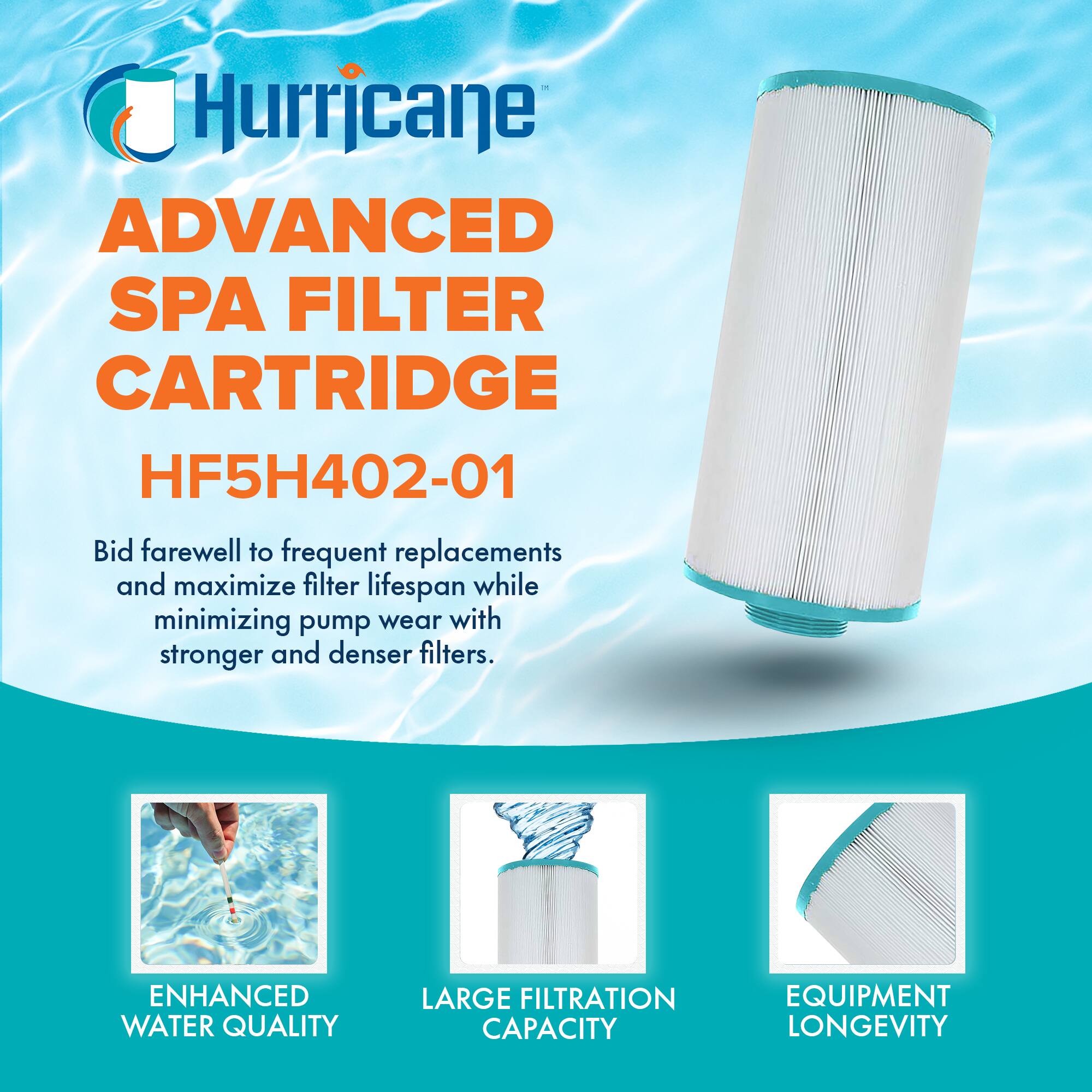 Hurricane

ADVANCED SPA FILTER CARTRIDGE  
HF5H402-01

Bid farewell to frequent replacements and maximize filter lifespan while minimizing pump wear with stronger and denser filters.

ENHANCED WATER QUALITY  
LARGE FILTRATION CAPACITY  
EQUIPMENT LONGEVITY
