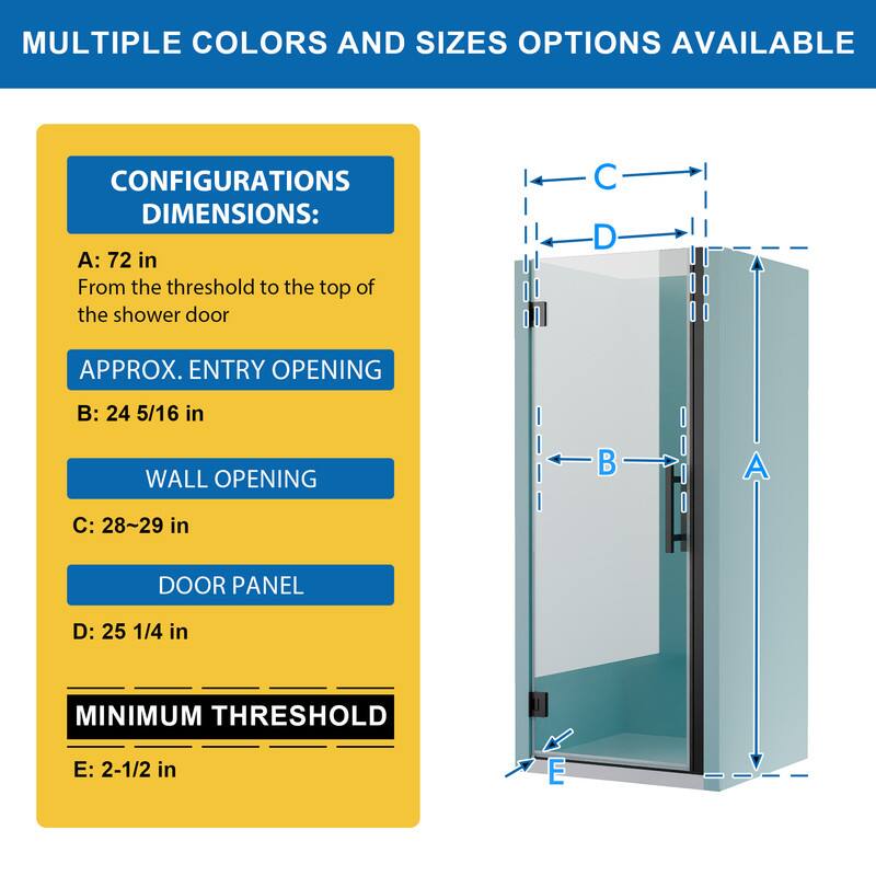 MULTIPLE COLORS AND SIZES OPTIONS AVAILABLE

CONFIGURATIONS DIMENSIONS:
A: 72 in
From the threshold to the top of the shower door

APPROX. ENTRY OPENING
B: 24 5/16 in

WALL OPENING
C: 28~29 in

DOOR PANEL
D: 25 1/4 in

MINIMUM THRESHOLD
E: 2-1/2 in