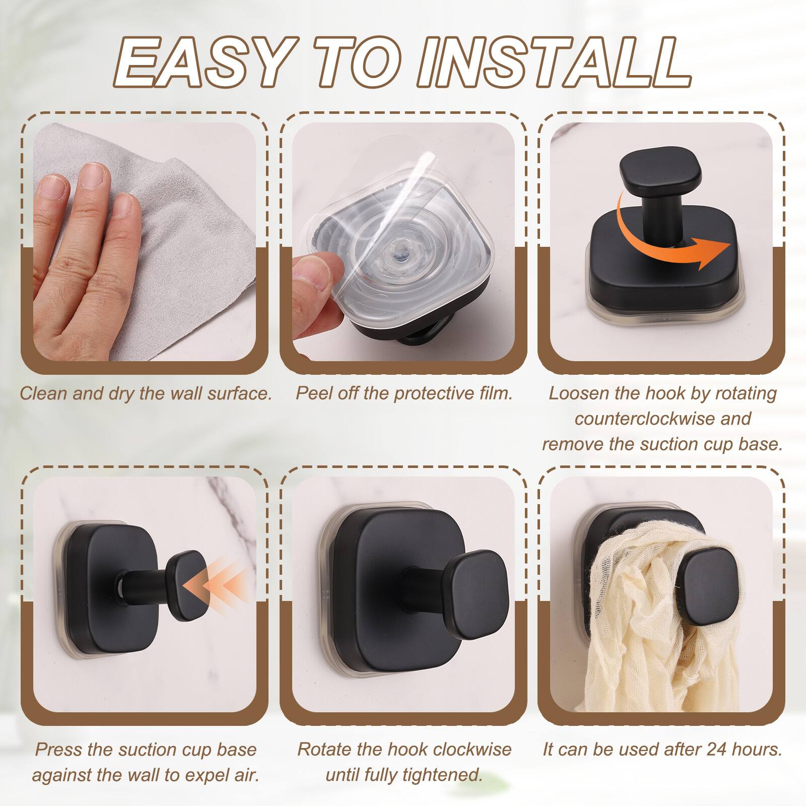 EASY TO INSTALL

1. Clean and dry the wall surface.
2. Peel off the protective film.
3. Loosen the hook by rotating counterclockwise and remove the suction cup base.
4. Press the suction cup base against the wall to expel air.
5. Rotate the hook clockwise until fully tightened.
6. It can be used after 24 hours.