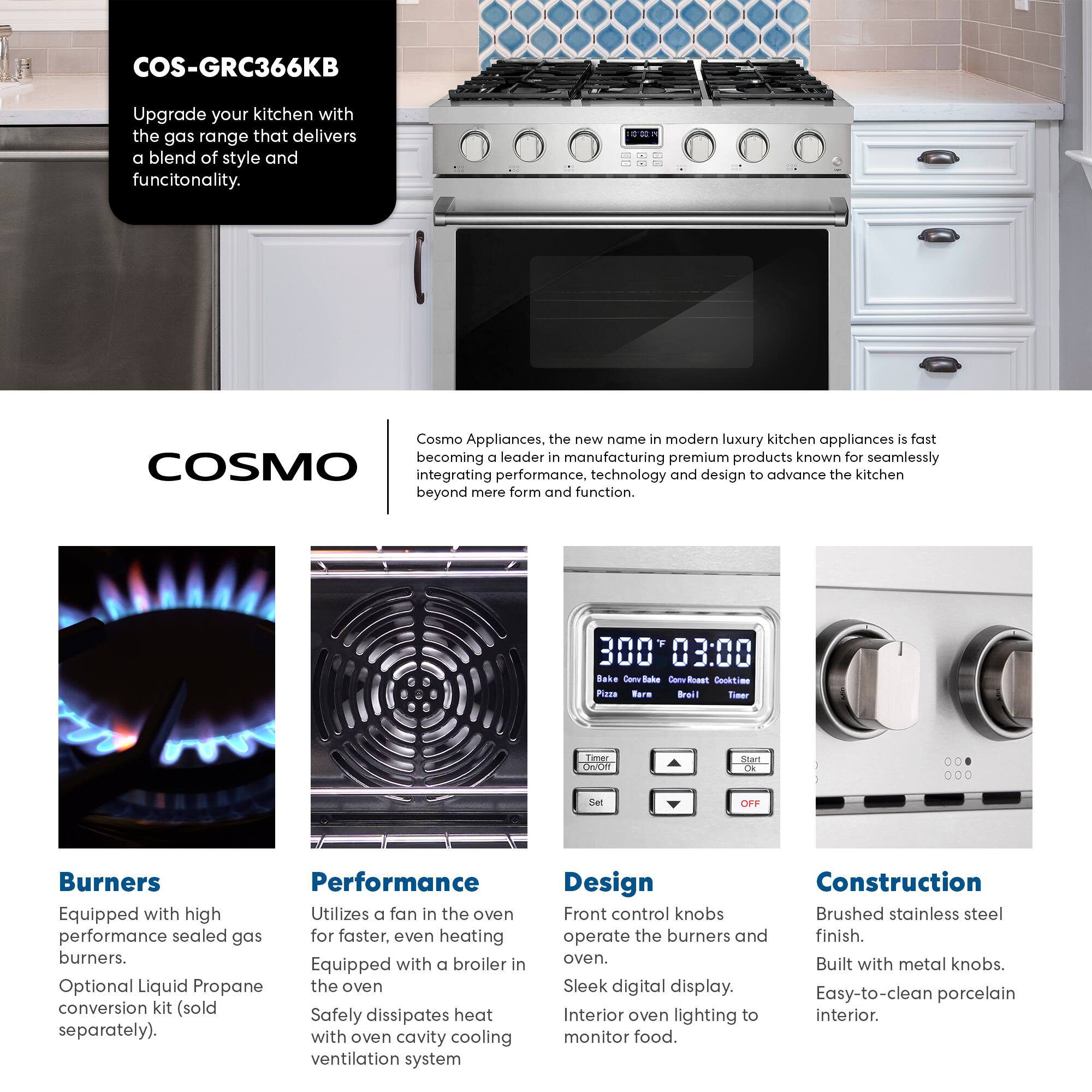 COS-GRC366KB

Upgrade your kitchen with the gas range that delivers a blend of style and functionality.

Cosmo Appliances, the new name in modern luxury kitchen appliances, is fast becoming a leader in manufacturing premium products known for seamlessly integrating performance, technology, and design to advance the kitchen beyond mere form and function.

**Burners**
- Equipped with high performance sealed gas burners.
- Optional Liquid Propane conversion kit (sold separately).

**Performance**
- Utilizes a fan in the oven for faster, even heating.
- Equipped with a broiler in the oven.
- Safely dissipates heat with oven cavity cooling ventilation system.

**Design**
- Front control knobs operate the burners and oven.
- Sleek digital display.
- Interior oven lighting to monitor food.

**Construction**
- Brushed stainless steel finish.
- Built with metal knobs.
- Easy-to-clean porcelain interior.