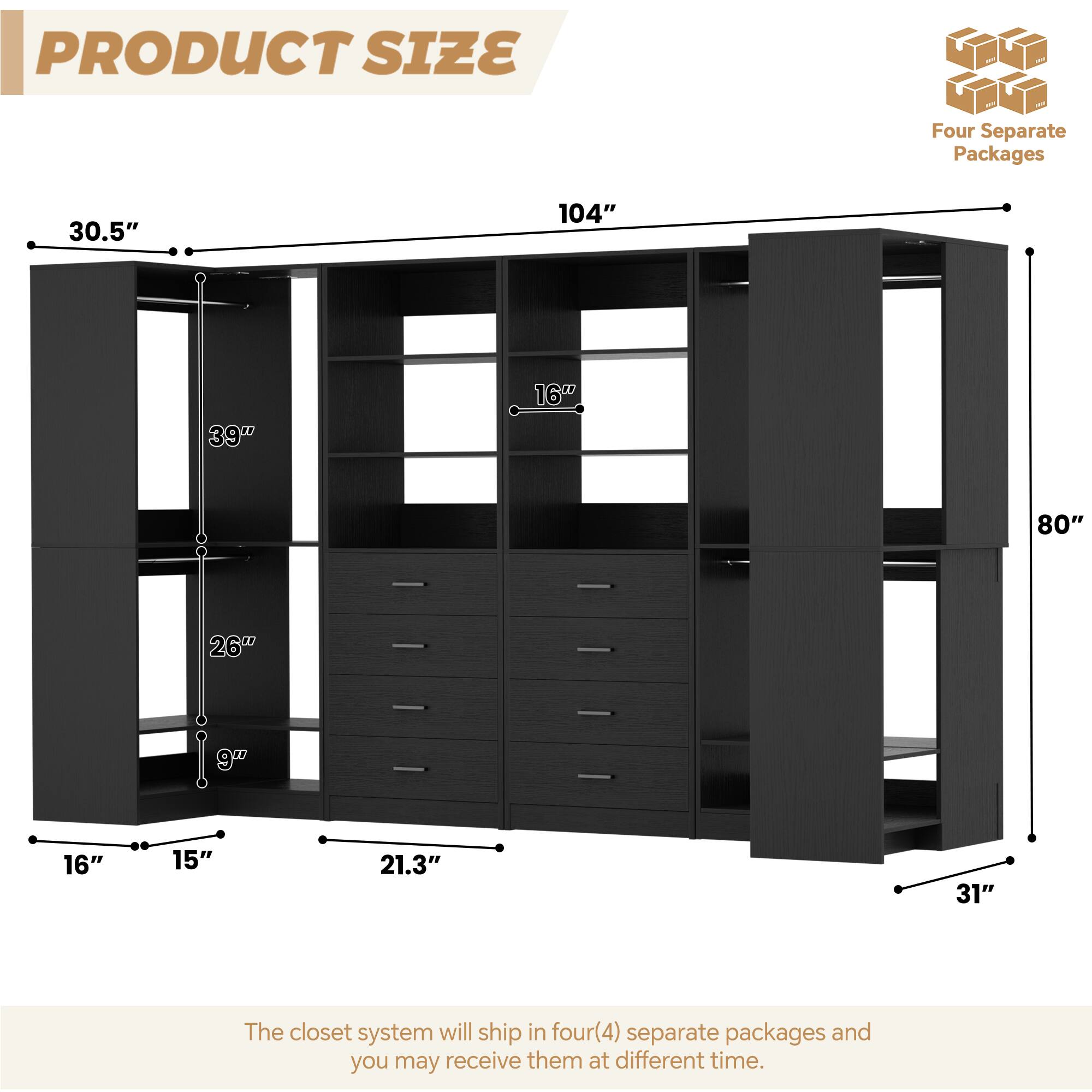 PRODUCT SIZE

Four Separate Packages

30.5"  
104"  
39"  
16"  
80"  
26"  
9"  
16"  
15"  
21.3"  
31"

The closet system will ship in four (4) separate packages and you may receive them at different times.