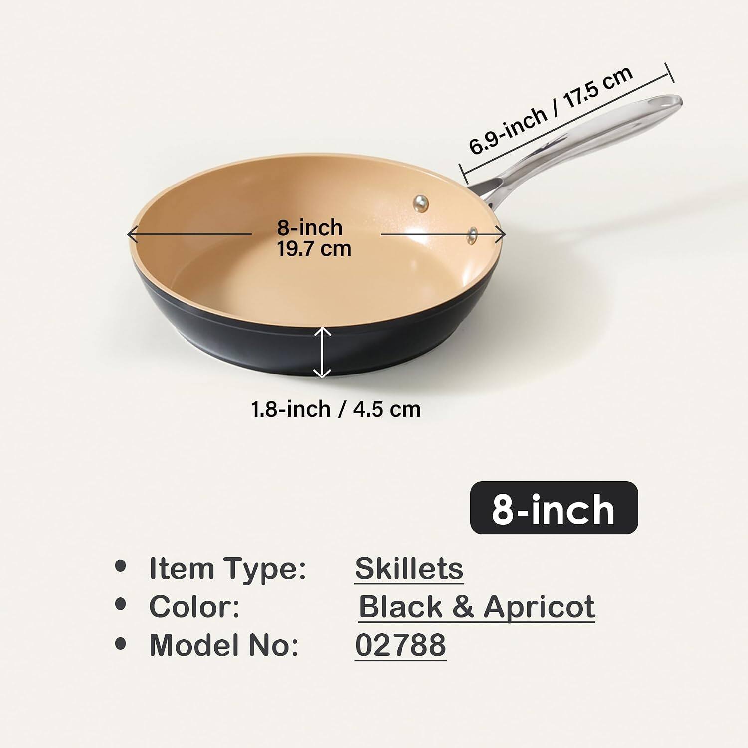 8-inch 19.7 cm  
17.5 cm / 6.9-inch  
1.8-inch / 4.5 cm  
8-inch  

Item Type: Skillets  
Color: Black & Apricot  
Model No: 02788