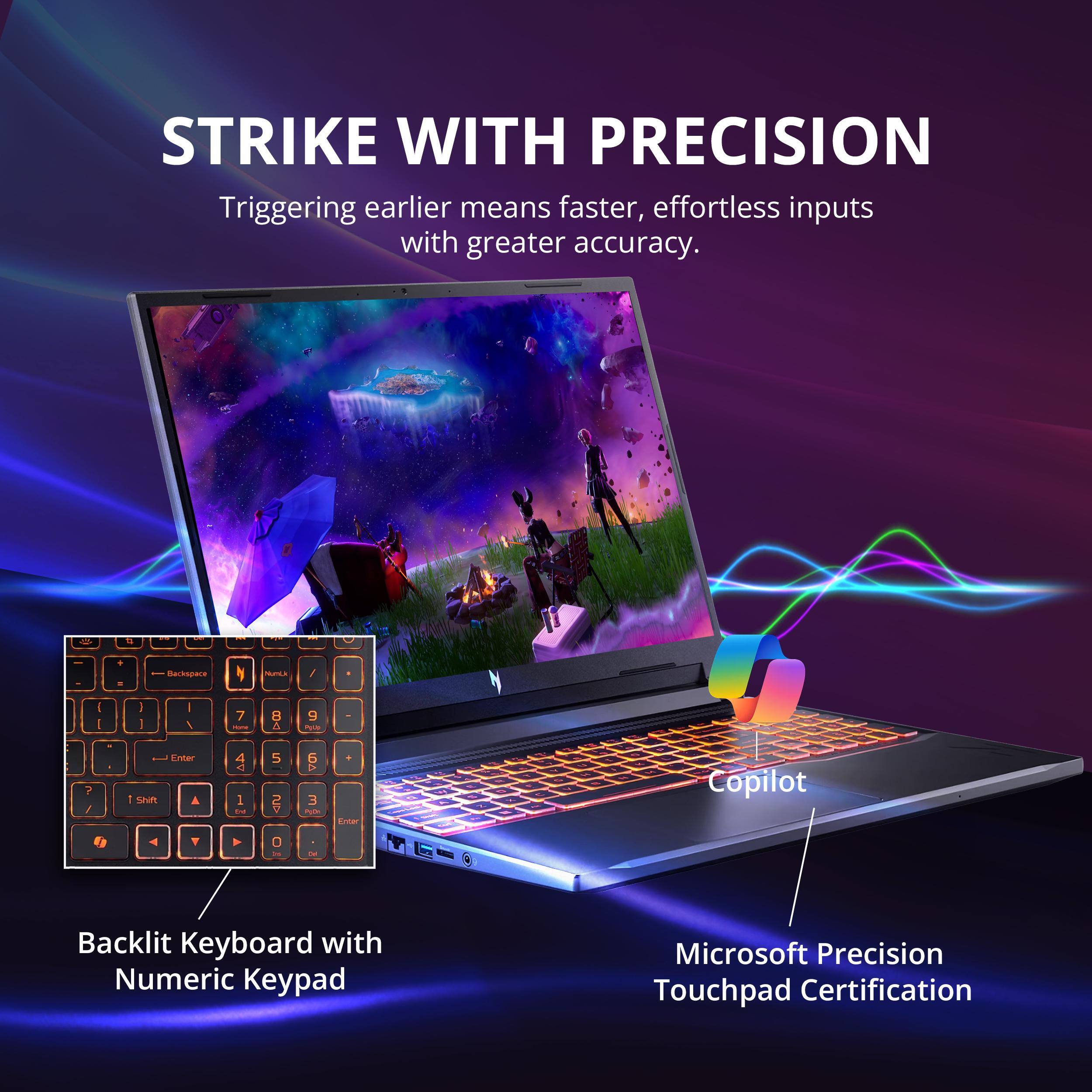 STRIKE WITH PRECISION  
Triggering earlier means faster, effortless inputs with greater accuracy.  

- Backlit Keyboard with Numeric Keypad  
- Copilot  
- Microsoft Precision Touchpad Certification
