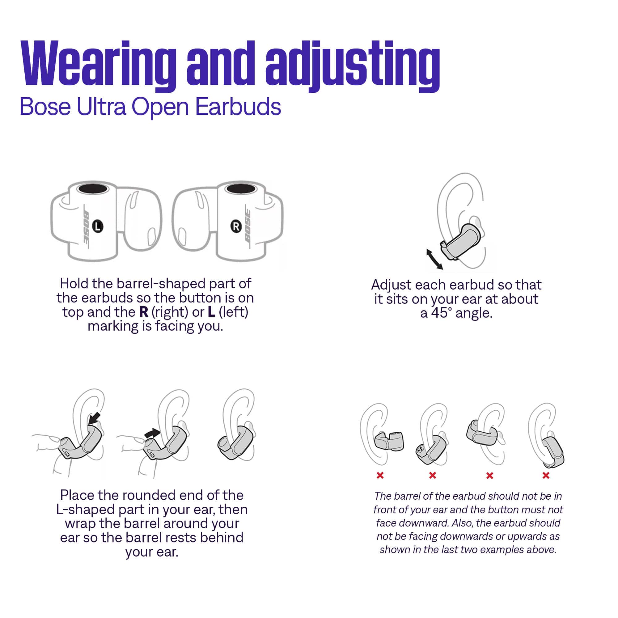 Wearing and adjusting
Bose Ultra Open Earbuds
Hold the barrel-shaped part of the earbuds so the button is on top and the R (right) or L (left) marking is facing you.
Adjust each earbud so that it sits on your ear at about a 45° angle.
Place the rounded end of the L-shaped part in your ear, then wrap the barrel around your ear so the barrel rests behind your ear.
The barrel of the earbud should not be in front of your ear and the button must not face downward. Also, the earbud should not be facing downwards or upwards as shown in the last two examples above.