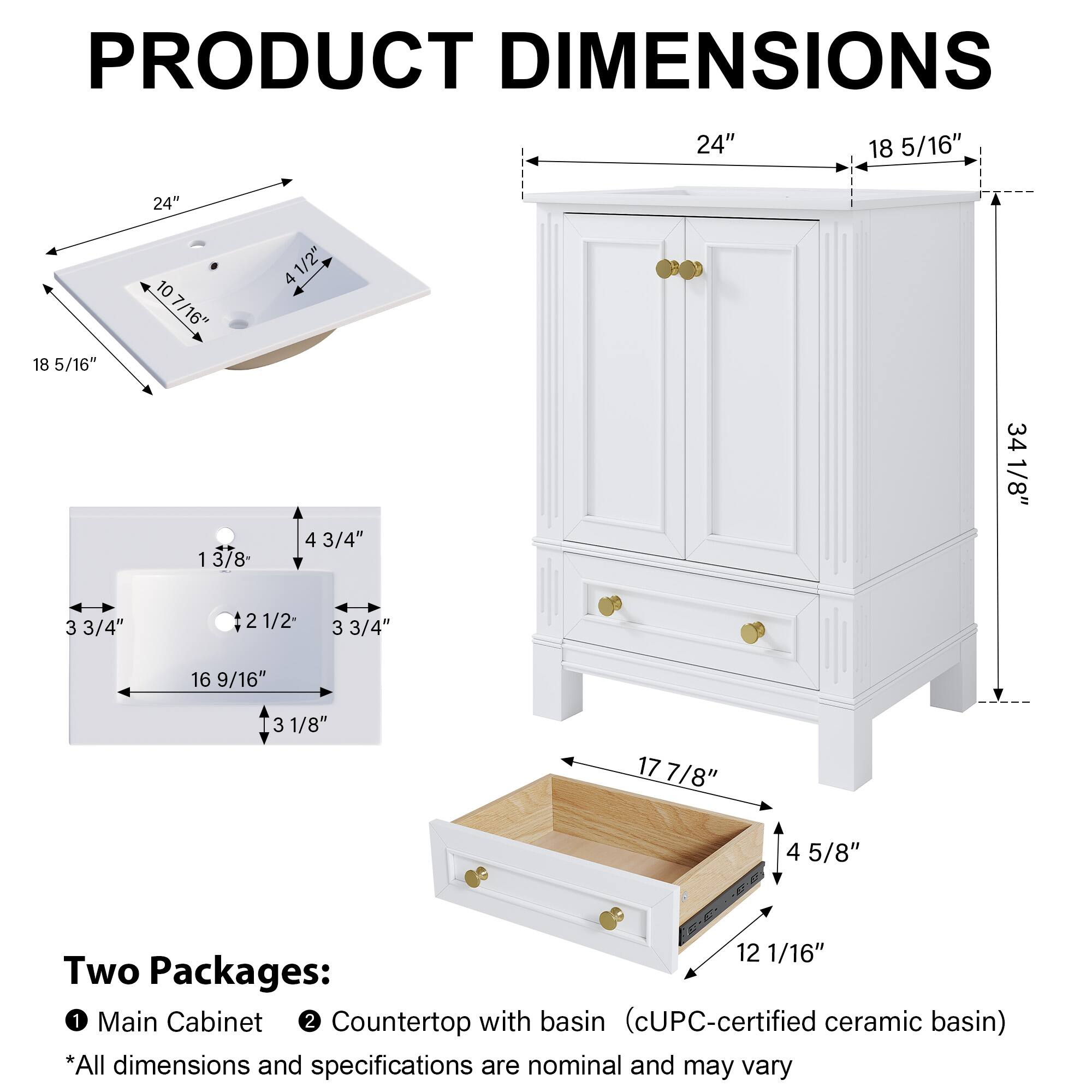 PRODUCT DIMENSIONS

24" x 18 5/16" x 10 7/16"  
4 1/2" x 3 3/4" x 2 1/2"  
3 3/4" x 16 9/16" x 3 1/8"  
17 7/8" x 4 5/8" x 12 1/16"  
34 1/8"  

Two Packages:  
1. Main Cabinet  
2. Countertop with basin (cUPC-certified ceramic basin)  

*All dimensions and specifications are nominal and may vary