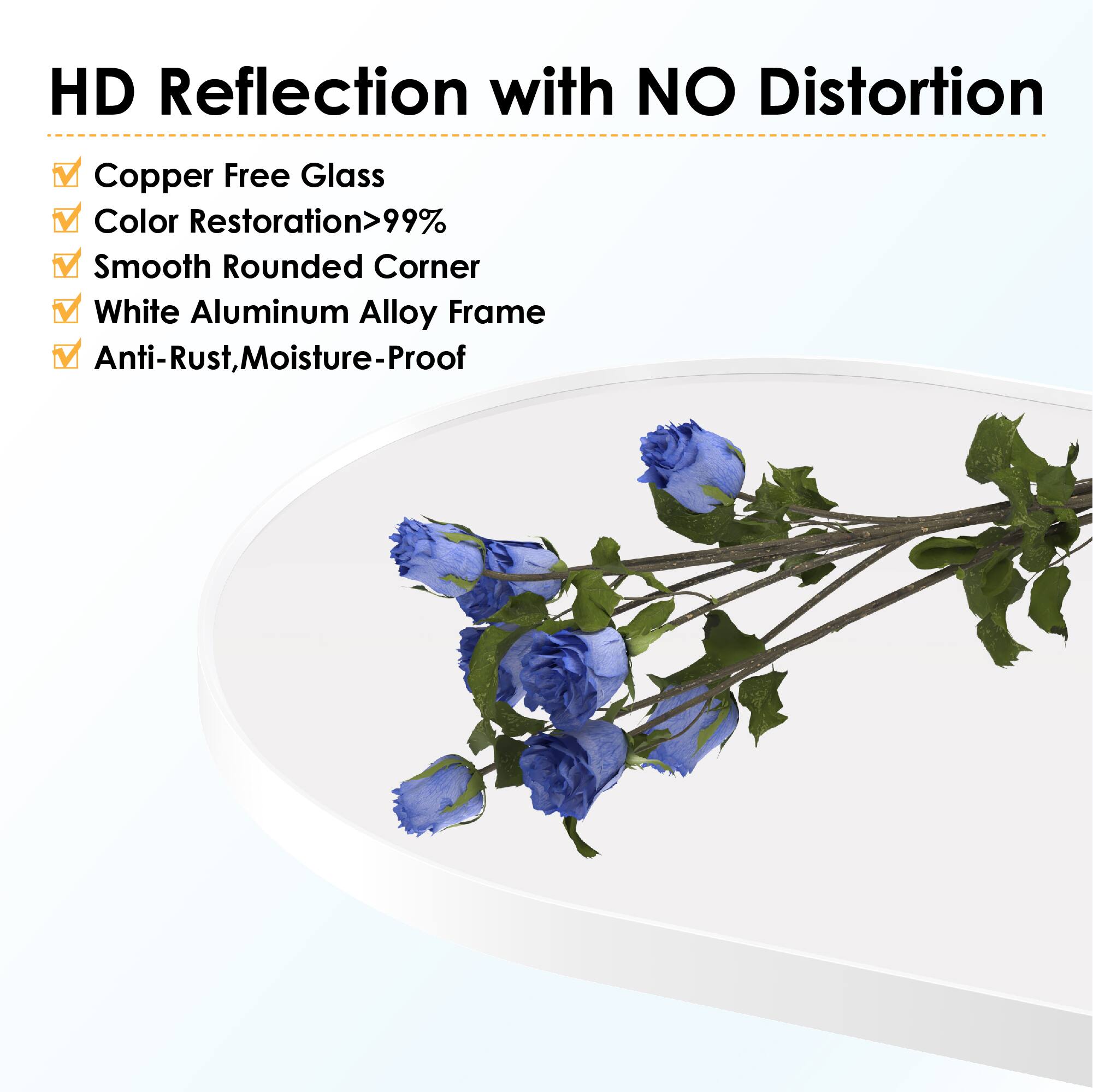 HD Reflection with NO Distortion

- Copper Free Glass
- Color Restoration>99%
- Smooth Rounded Corner
- White Aluminum Alloy Frame
- Anti-Rust, Moisture-Proof