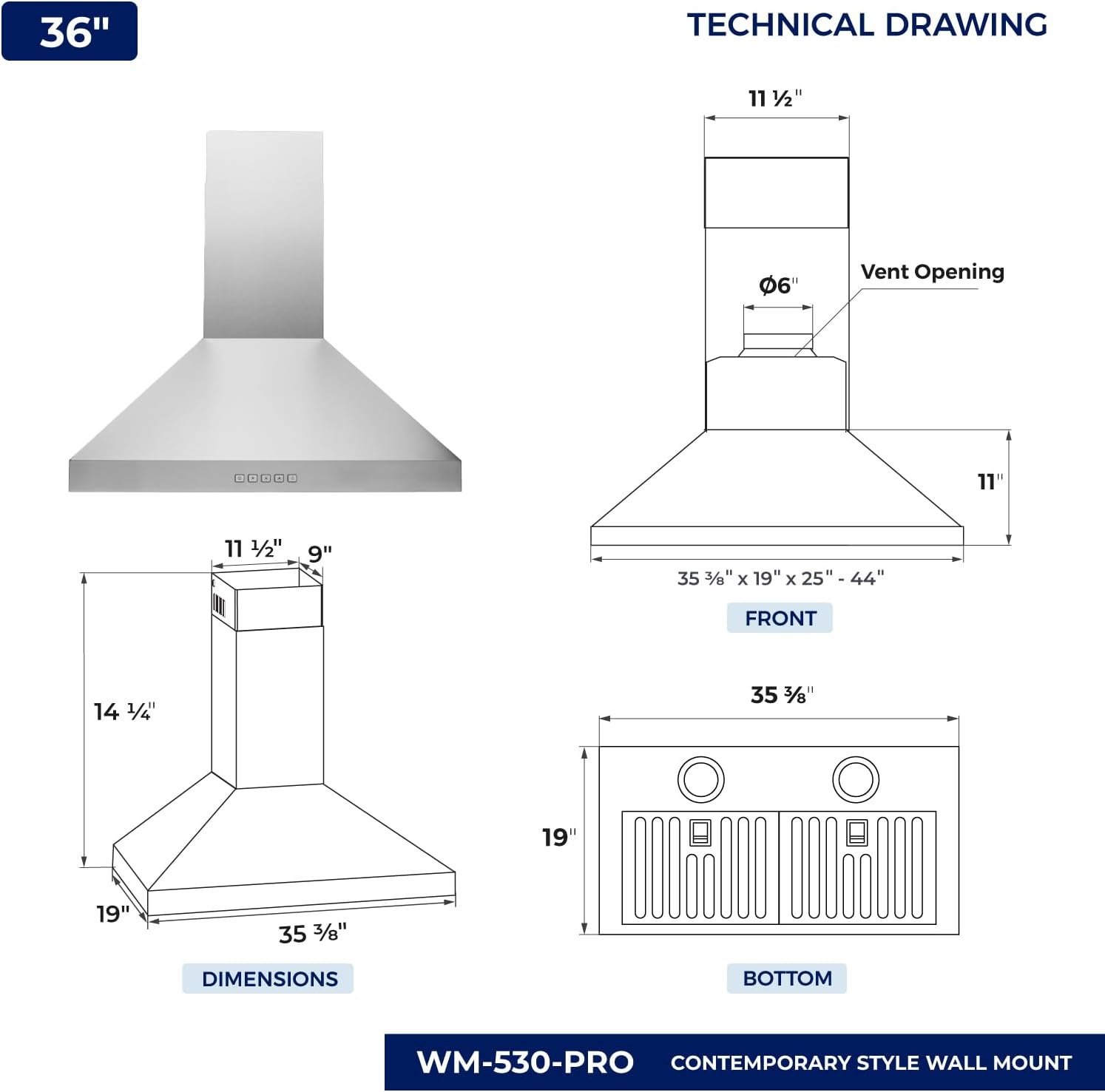 36" TECHNICAL DRAWING

11 1/2"  
6" Vent Opening  
11"  
9"  
35 3/8" x 19" x 25" - 44"  
14 1/4"  
35 3/8"  
19"  
19"  
35 3/8"  

DIMENSIONS  
FRONT  
BOTTOM  

WM-530-PRO  
CONTEMPORARY STYLE WALL MOUNT