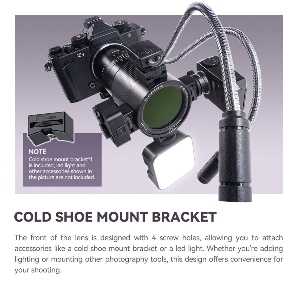 Zf  
pcc  
TTArtisan  
HO'STSSSTEJE SI-SPTICAL TTASTISES 100/2.8  
NOTE Cold shoe mount bracket*1 is included, led light and other accessories shown in the picture are not included.  
COLD SHOE MOUNT BRACKET  
The front of the lens is designed with 4 screw holes, allowing you to attach accessories like a cold shoe mount bracket or a led light. Whether you're adding lighting or mounting other photography tools, this design offers convenience for your shooting.