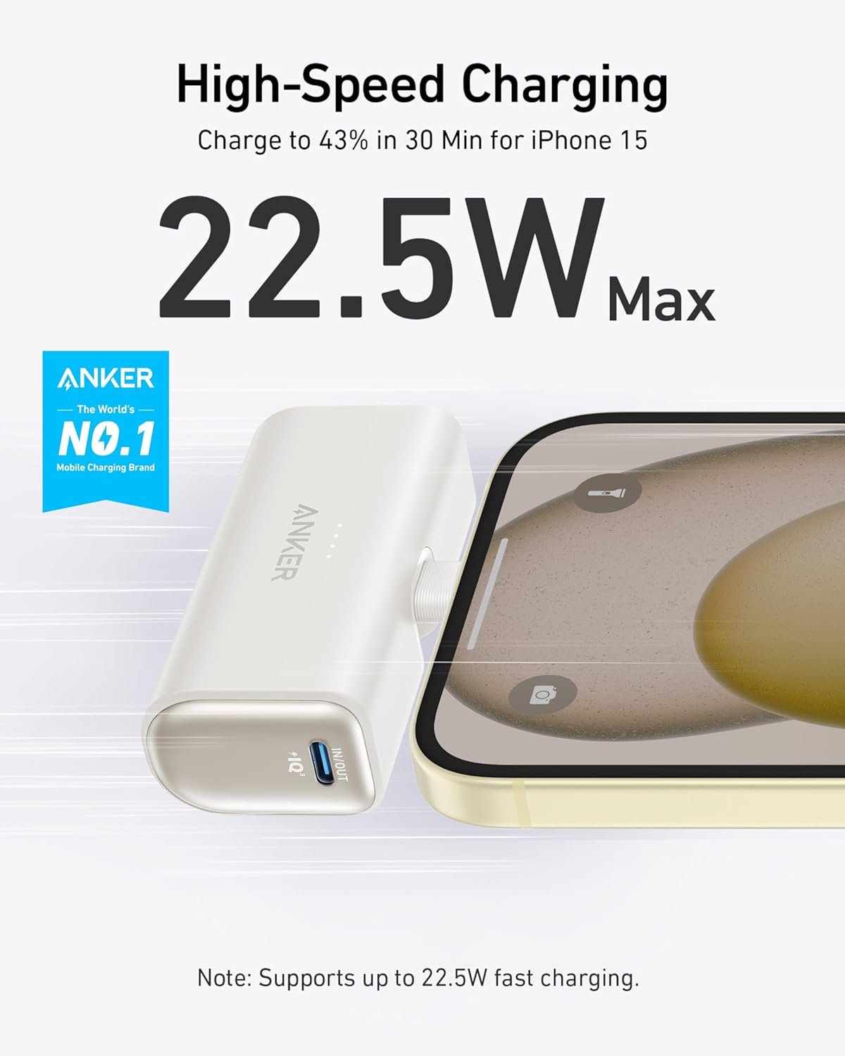High-Speed Charging  
Charge to 43% in 30 Min for iPhone 15  
22.5W Max  

ANKER  
The World's NO.1 Mobile Charging Brand  

Note: Supports up to 22.5W fast charging.