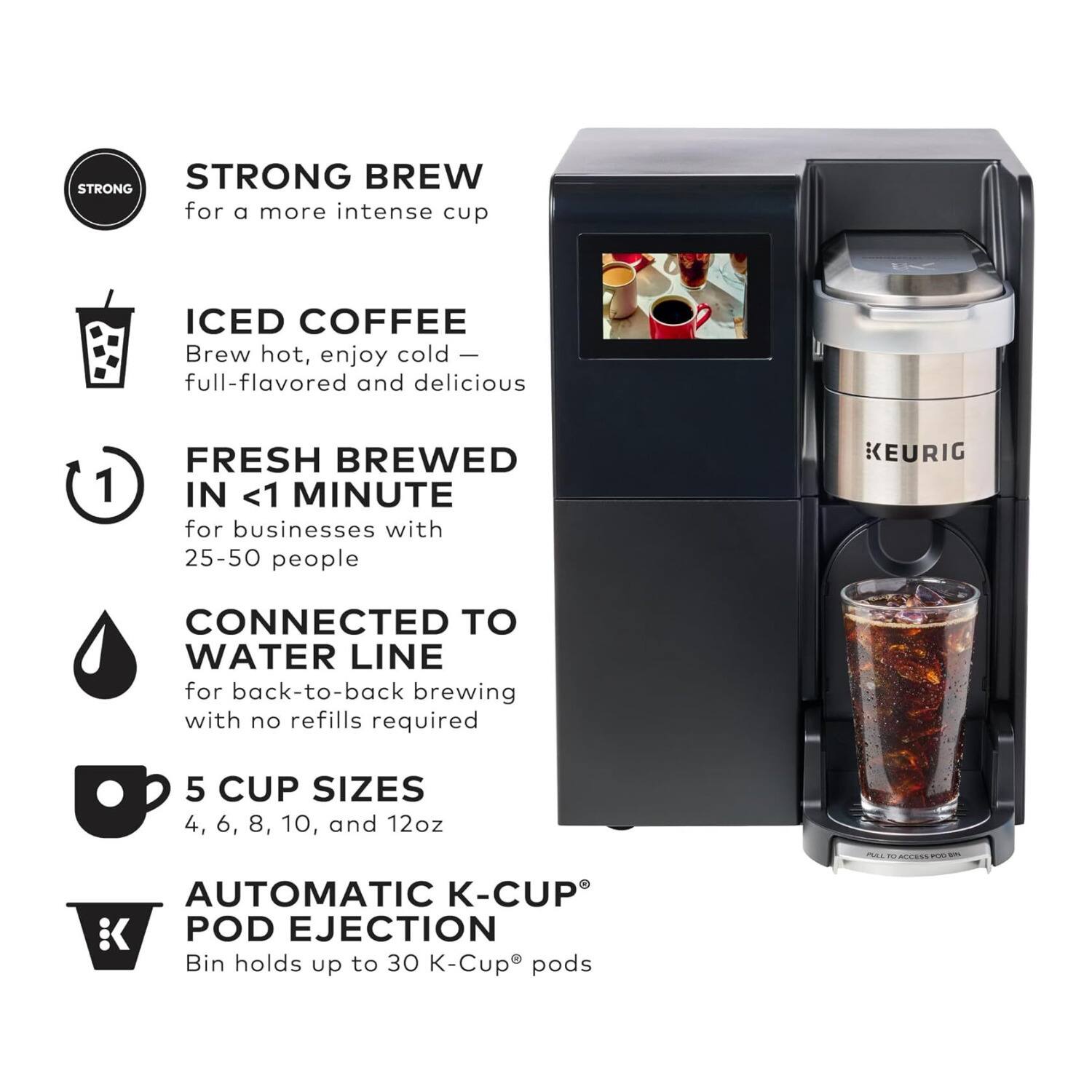STRONG BREW for a more intense cup  
ICED COFFEE Brew hot, enjoy cold – full-flavored and delicious  
FRESH BREWED IN <1 MINUTE for businesses with 25-50 people  
CONNECTED TO WATER LINE for back-to-back brewing with no refills required  
5 CUP SIZES 4, 6, 8, 10, and 12oz  
AUTOMATIC K-CUP POD EJECTION Bin holds up to 30 K-Cup® pods