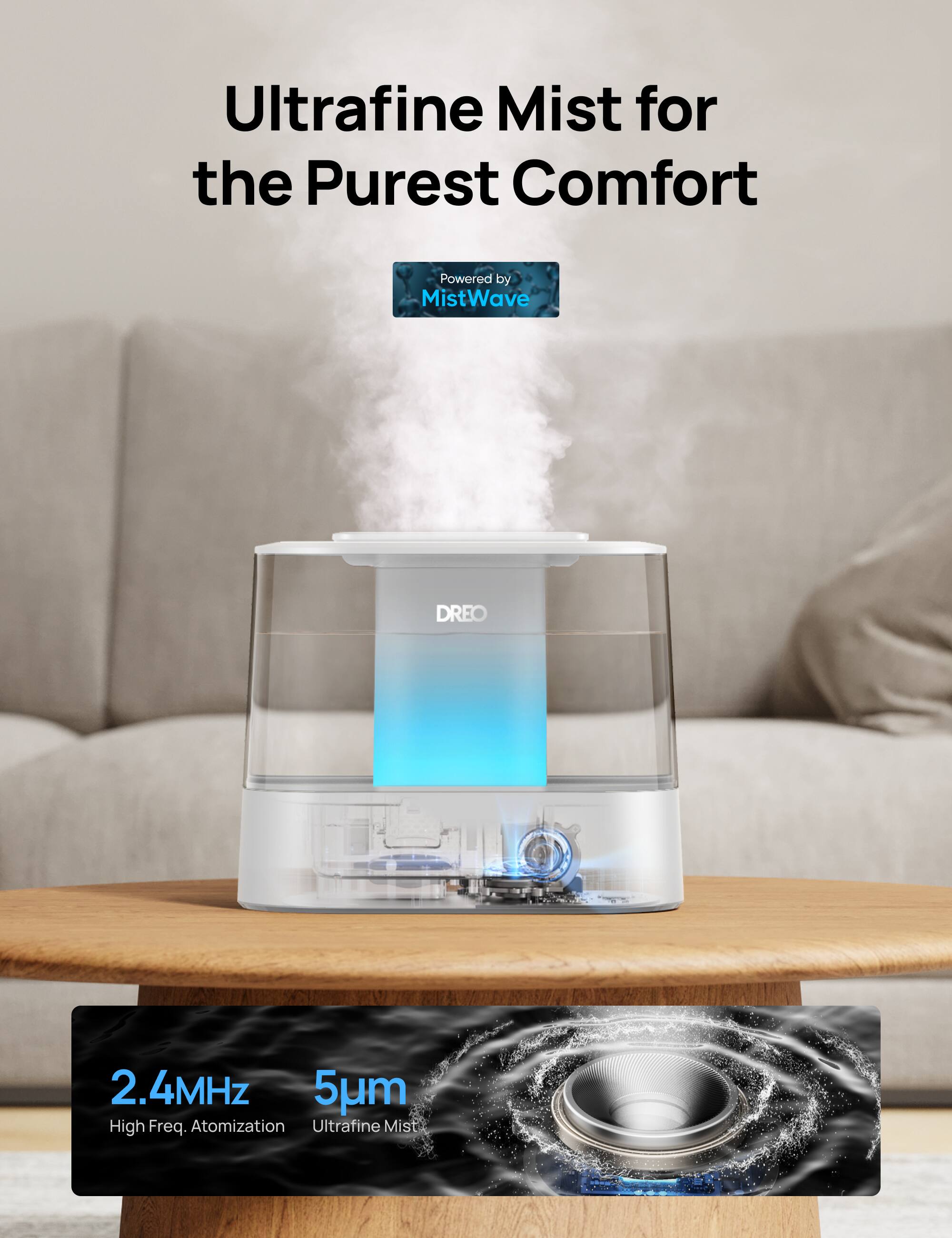 Ultrafine Mist for the Purest Comfort  
Powered by MistWave  

2.4MHz  
High Freq. Atomization  

5µm  
Ultrafine Mist