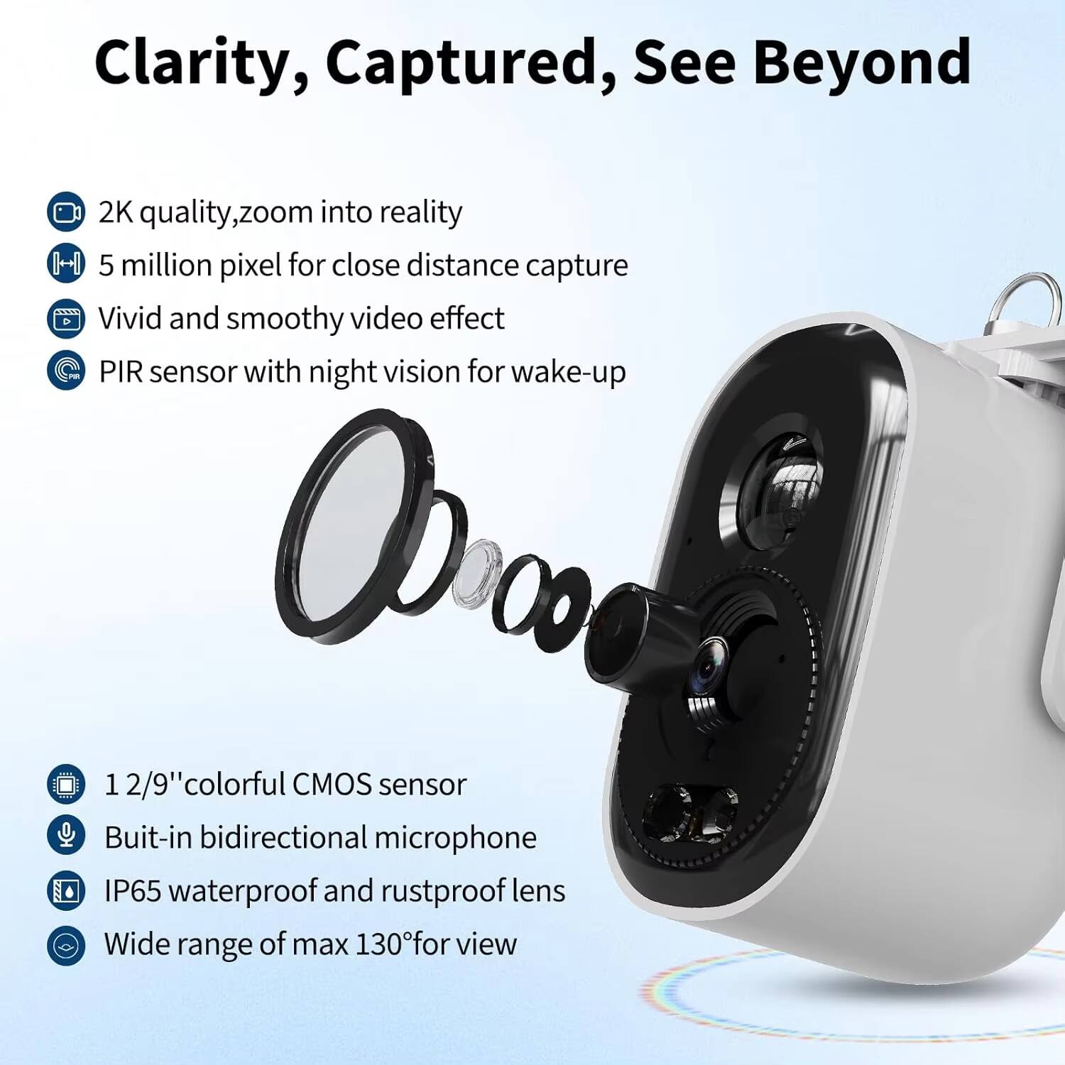 Clarity, Captured, See Beyond

- 2K quality, zoom into reality
- 5 million pixel for close distance capture
- Vivid and smooth video effect
- PIR sensor with night vision for wake-up
- 1/2.9" colorful CMOS sensor
- Built-in bidirectional microphone
- IP65 waterproof and rustproof lens
- Wide range of max 130° for view