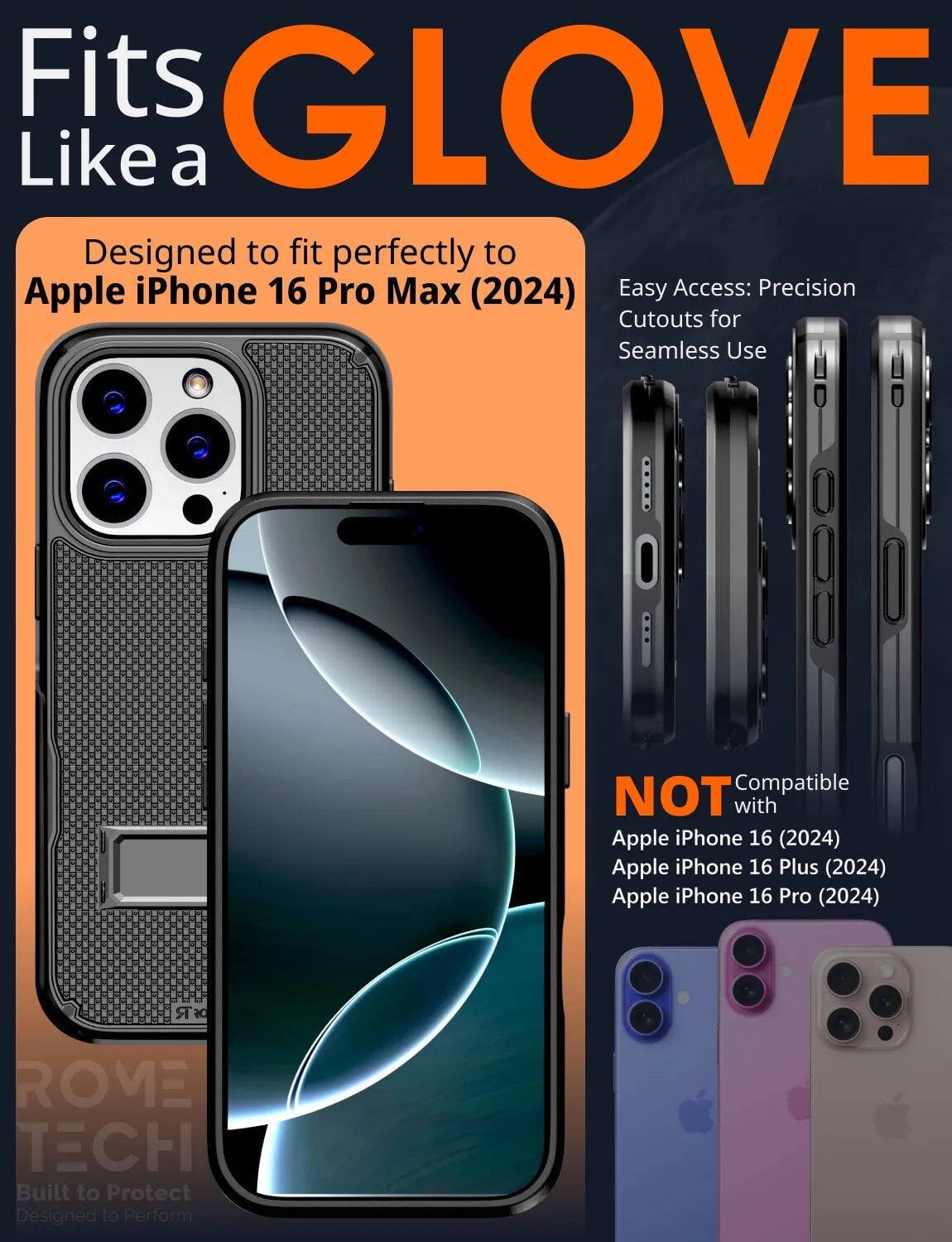 Fits GLOVE Like a  
Designed to fit perfectly to Apple iPhone 16 Pro Max (2024)  
Easy Access: Precision Cutouts for Seamless Use  

NOT Compatible with  
Apple iPhone 16 (2024)  
Apple iPhone 16 Plus (2024)  
Apple iPhone 16 Pro (2024)  

DR ROVE TECH  
Built to Protect  
Designed to Perform