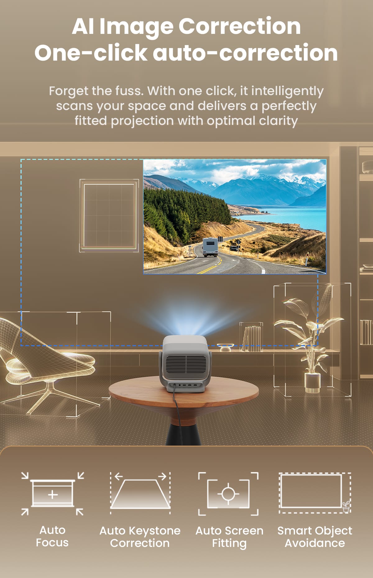 AI Image Correction
One-click auto-correction
Forget the fuss. With one click, it intelligently scans your space and delivers a perfectly fitted projection with optimal clarity
- Auto Focus
- Auto Keystone Correction
- Auto Screen Fitting
- Smart Object Avoidance