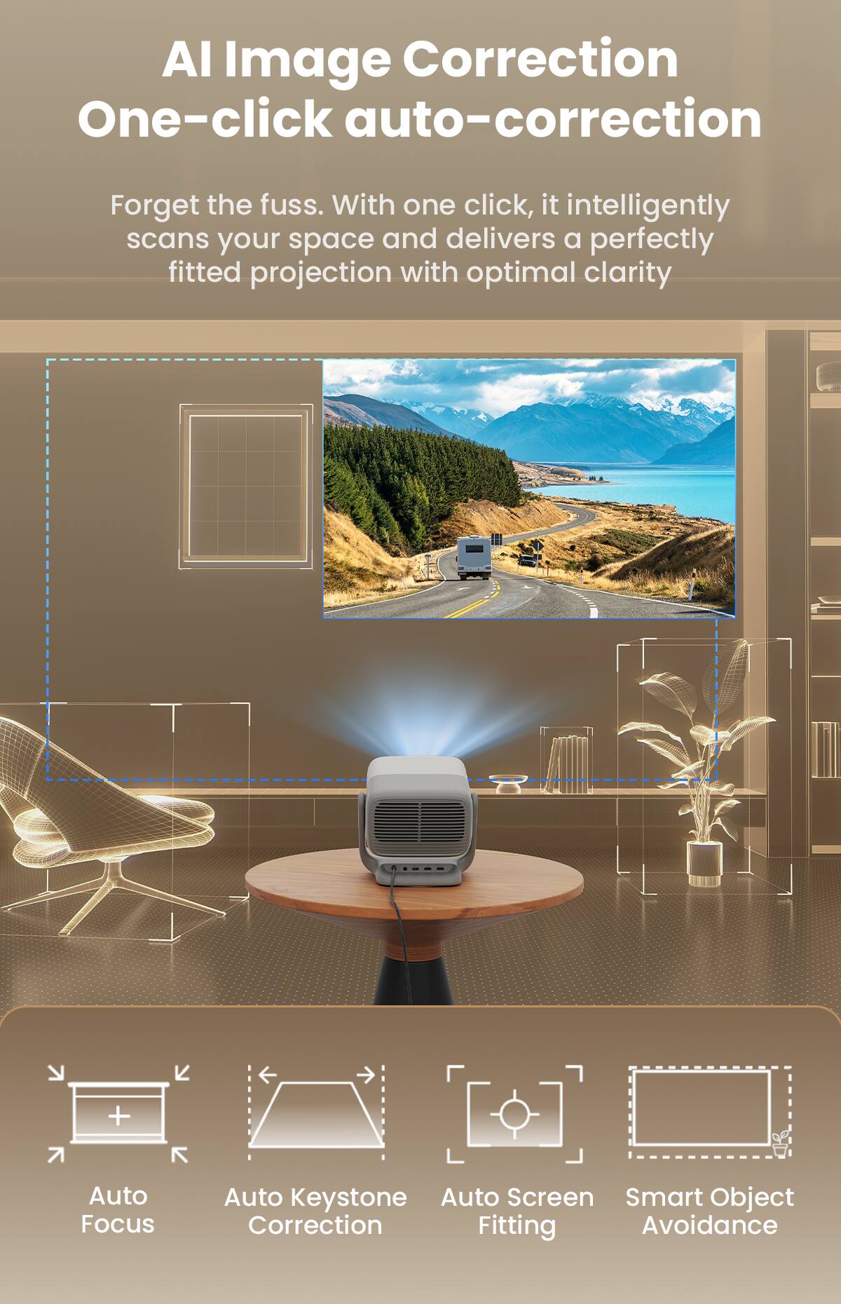 AI Image Correction  
One-click auto-correction  

Forget the fuss. With one click, it intelligently scans your space and delivers a perfectly fitted projection with optimal clarity  

- Auto Focus  
- Auto Keystone Correction  
- Auto Screen Fitting  
- Smart Object Avoidance