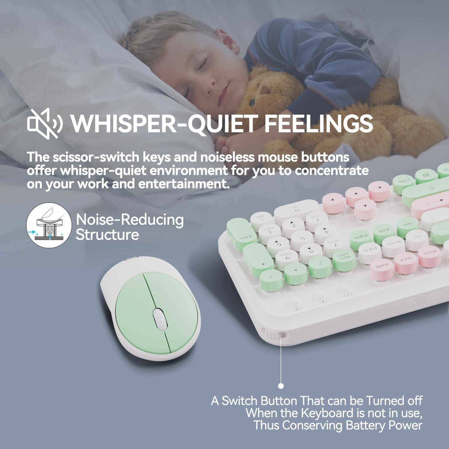 **WHISPER-QUIET FEELINGS**

The scissor-switch keys and noiseless mouse buttons offer whisper-quiet environment for you to concentrate on your work and entertainment.

**Noise-Reducing Structure**

A Switch Button That can be Turned off When the Keyboard is not in use, Thus Conserving Battery Power