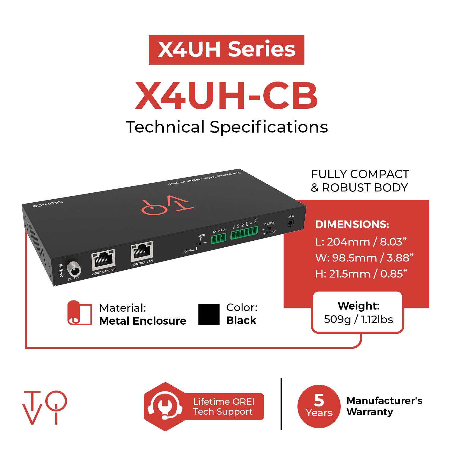 X4UH Series  
X4UH-CB  
Technical Specifications  

- FULLY COMPACT & ROBUST BODY  
- DIMENSIONS:  
  - L: 204mm / 8.03"  
  - W: 98.5mm / 3.88"  
  - H: 21.5mm / 0.85"  
- Material: Metal Enclosure  
- Color: Black  
- Weight: 509g / 1.12lbs  
- Lifetime OREI Tech Support  
- Manufacturer's 5 Years Warranty