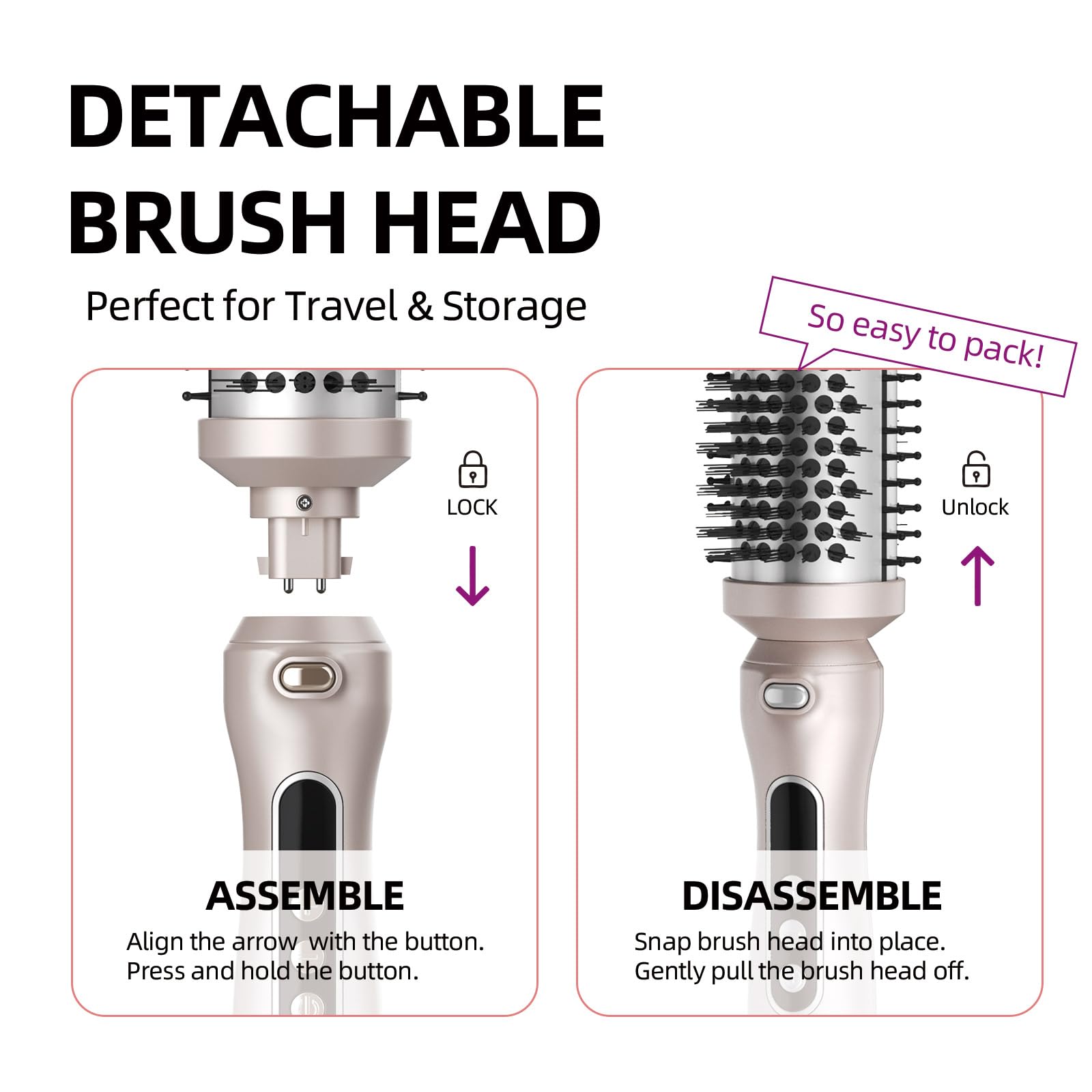 **DETACHABLE BRUSH HEAD**

Perfect for Travel & Storage

**ASSEMBLE**
- Align the arrow with the button.
- Press and hold the button.

**DISASSEMBLE**
- Snap brush head into place.
- Gently pull the brush head off.

So easy to pack!
