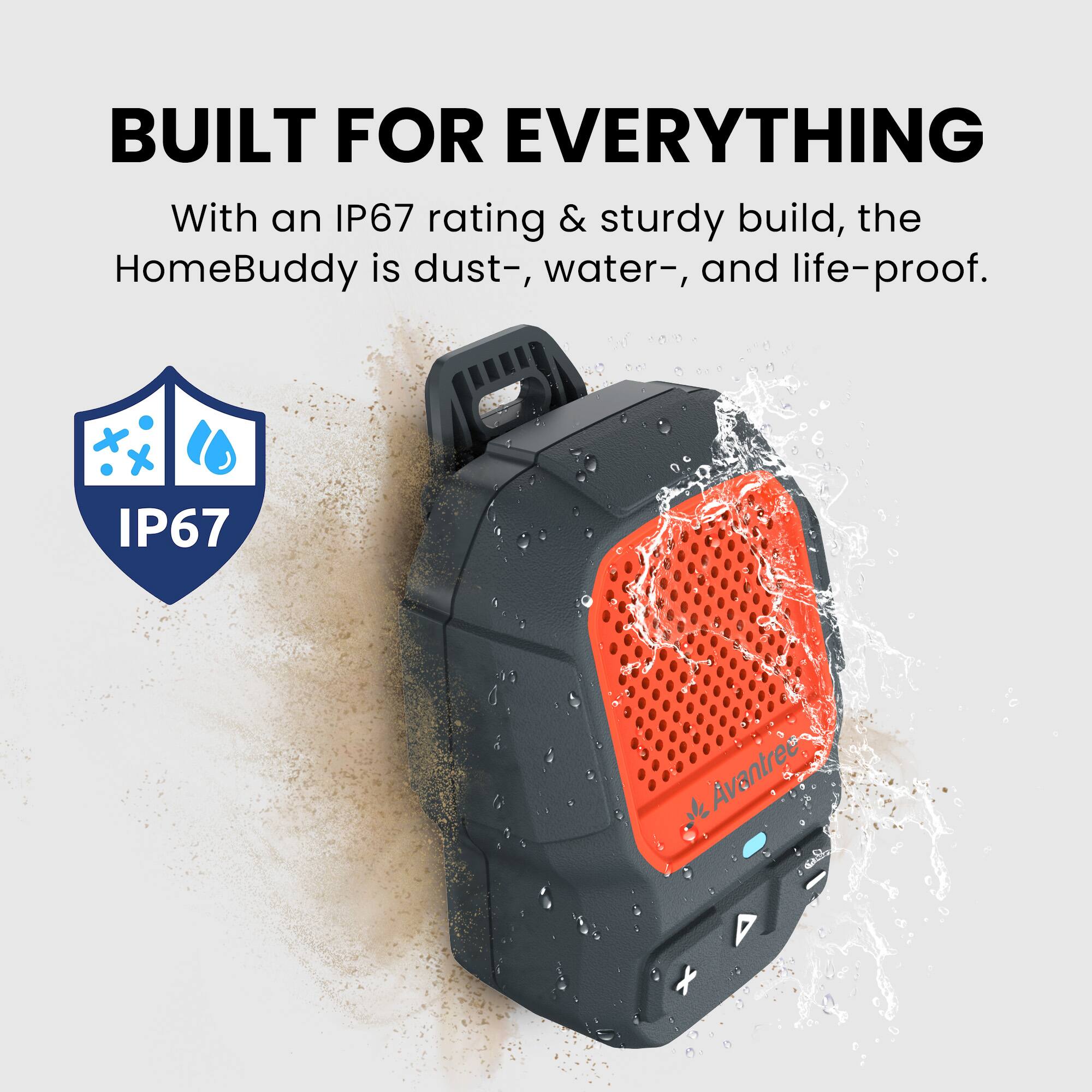 BUILT FOR EVERYTHING

With an IP67 rating & sturdy build, the HomeBuddy is dust-, water-, and life-proof.

IP67