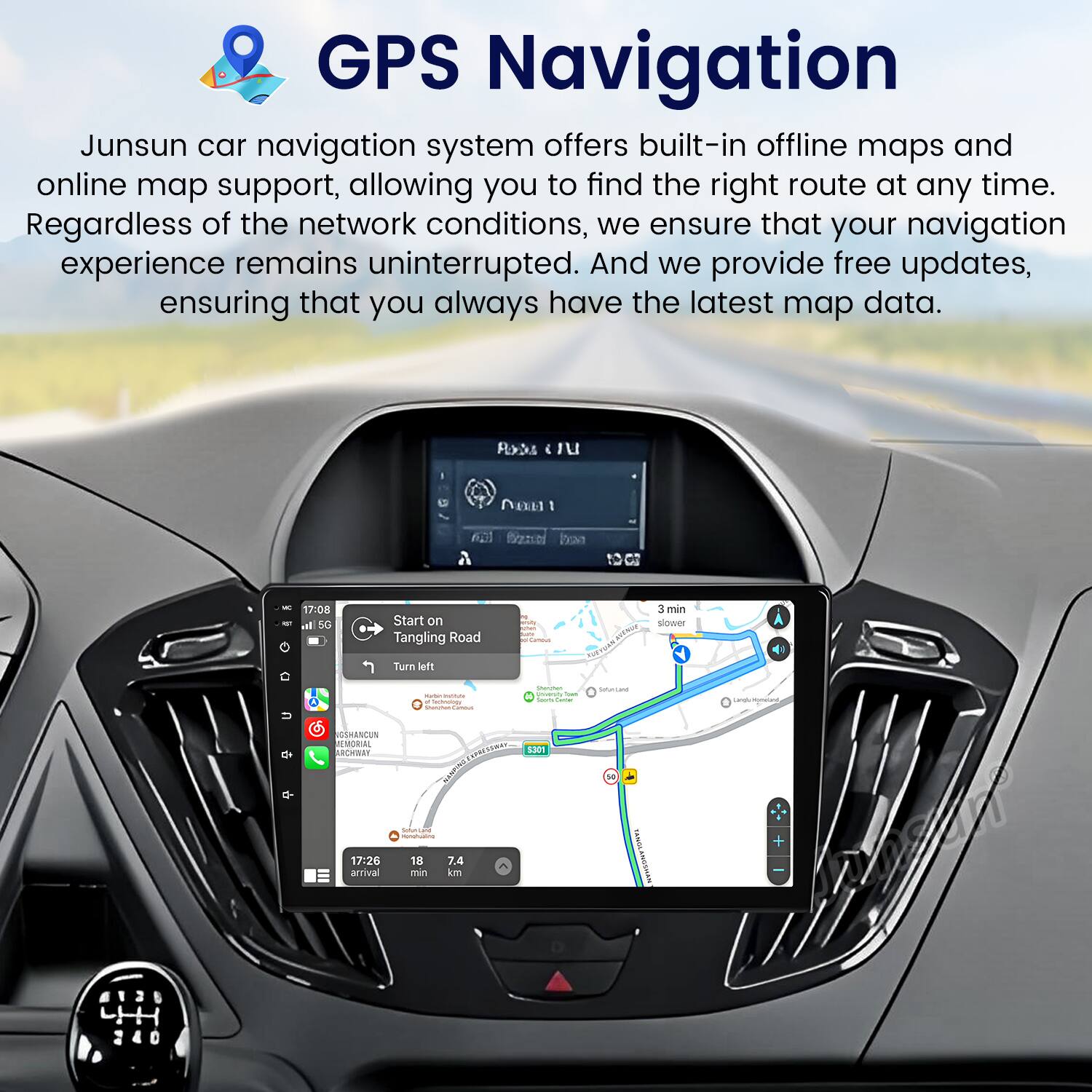 GPS Navigation

Junsun car navigation system offers built-in offline maps and online map support, allowing you to find the right route at any time. Regardless of the network conditions, we ensure that your navigation experience remains uninterrupted. And we provide free updates, ensuring that you always have the latest map data.

Start on Tangling Road
- Turn left
- 3 min slower

Arrival: 17:26
Distance: 7.4 km