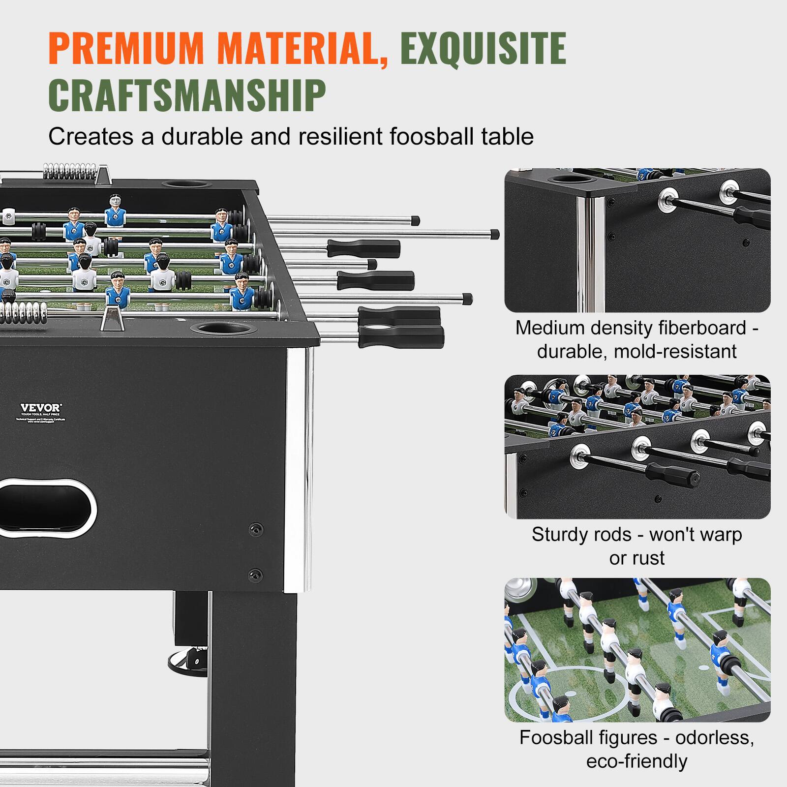 **PREMIUM MATERIAL, EXQUISITE CRAFTSMANSHIP**

Creates a durable and resilient foosball table

- Medium density fiberboard - durable, mold-resistant
- Sturdy rods - won't warp or rust
- Foosball figures - odorless, eco-friendly