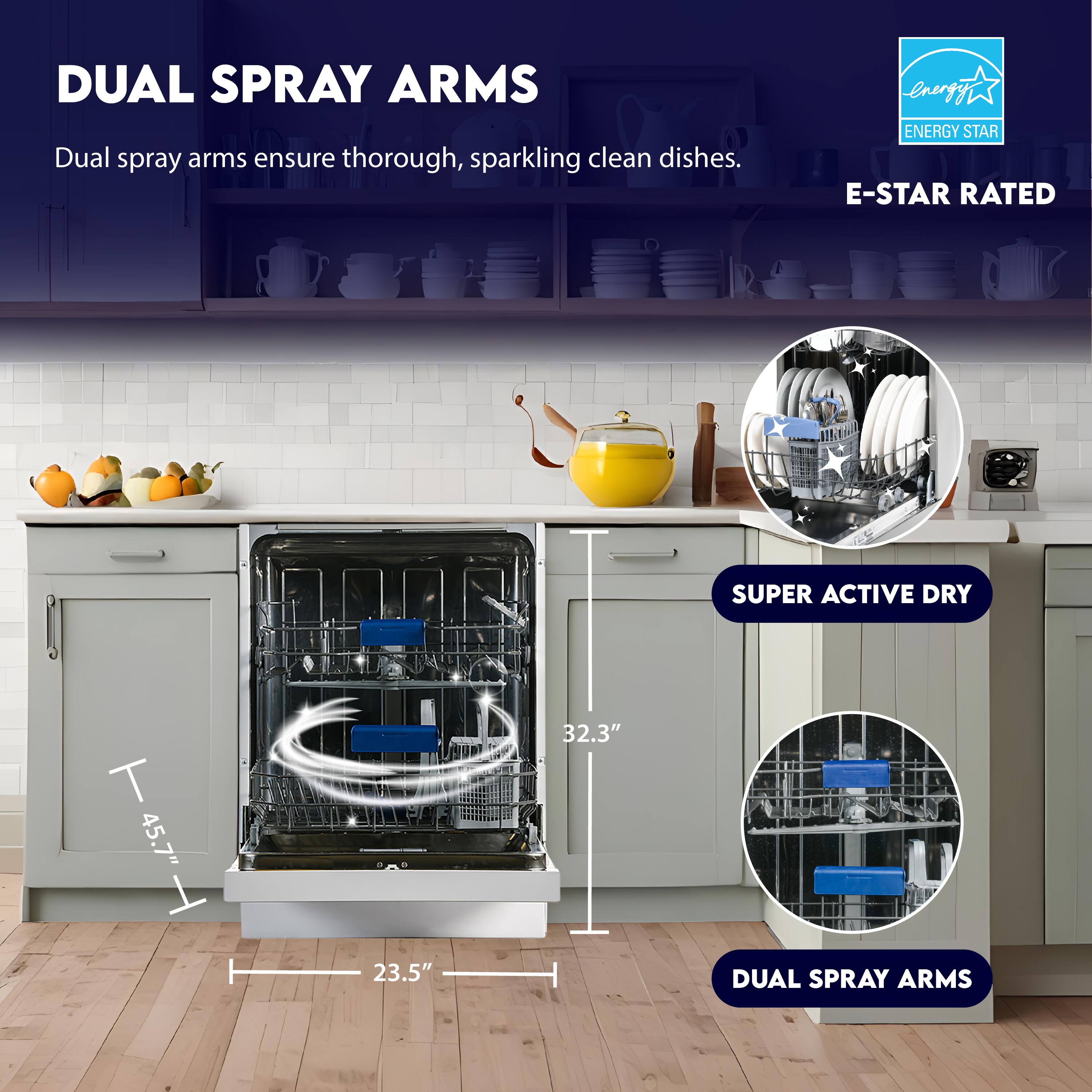DUAL SPRAY ARMS  
Dual spray arms ensure thorough, sparkling clean dishes.

ENERGY STAR  
E-STAR RATED

SUPER ACTIVE DRY

45.7" H  
32.3"  
23.5"