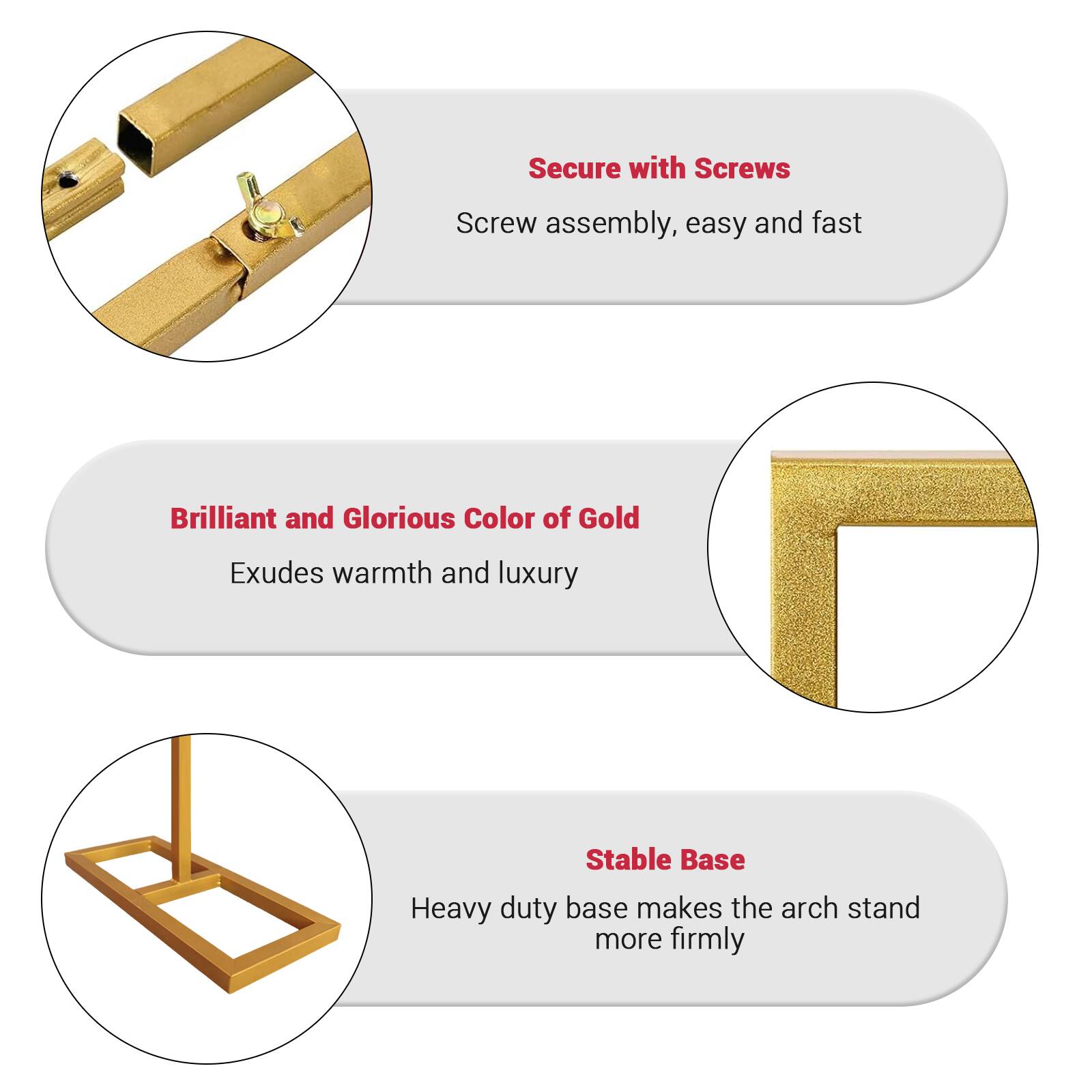 - Secure with Screws  
  Screw assembly, easy and fast

- Brilliant and Glorious Color of Gold  
  Exudes warmth and luxury

- Stable Base  
  Heavy duty base makes the arch stand more firmly