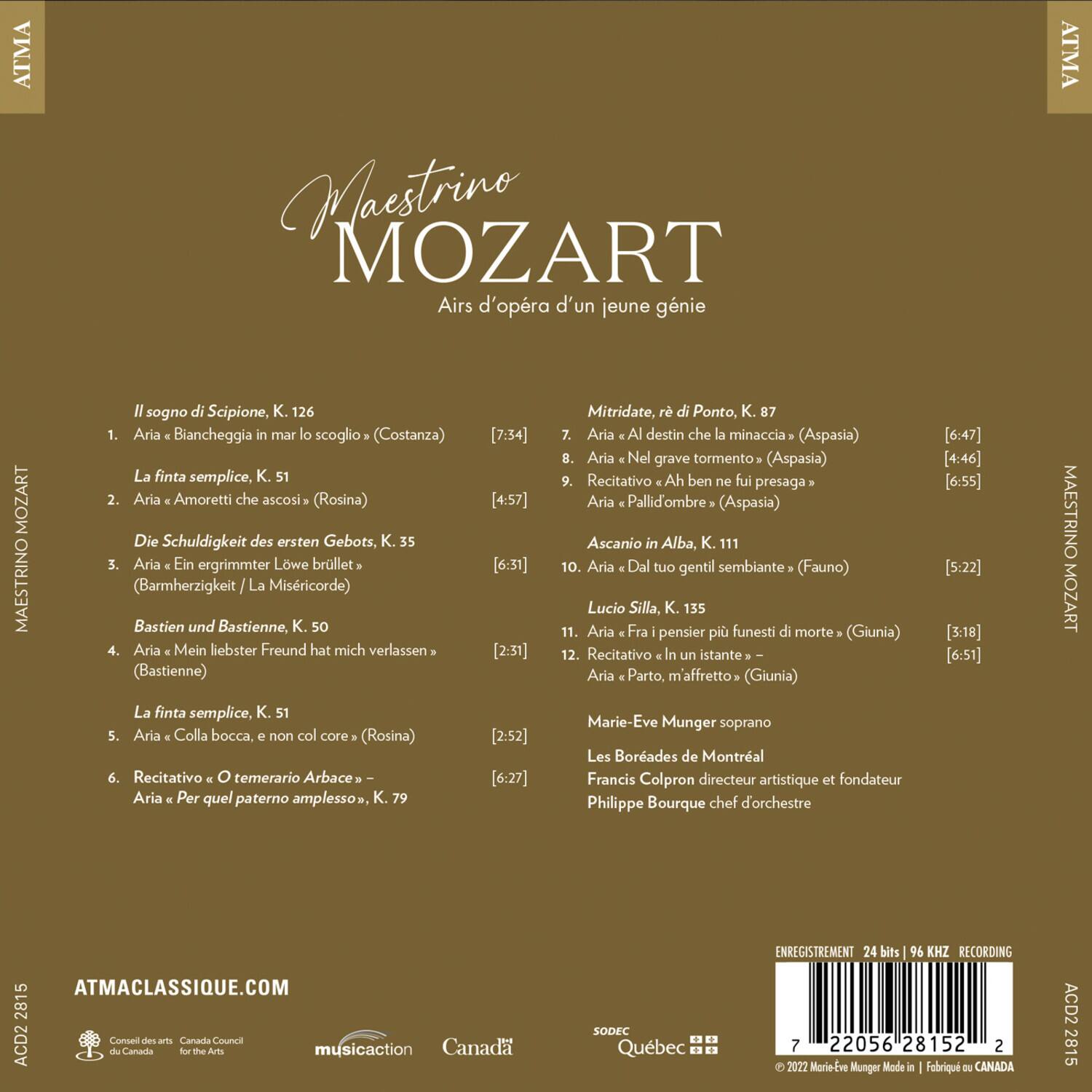 ATMA Maestrino MOZART  
Airs d'opéra d'un jeune génie  

Il sogno di Scipione, K. 126  
1. Aria "Biancheggia mar lo scoglio" (Costanza) [7:34]  
2. Aria "Amoretti che ascosi" (Rosina) [4:57]  

Die Schuldigkeit des ersten Gebots, K. 35  
3. Aria "Ein ergrimmter Löwe brüllt" (Barmherzigkeit / La Misericorde) [6:31]  
4. Aria "Mein liebster Freund hat mich verlassen" (Bastienne) [2:31]  

La finta semplice, K. 51  
5. Aria "Colla bocca, non col core" (Rosina) [2:52]  
6. Recitativo "O temerario Arbace"  
Aria "Per quel paterno amplesso", K. 79 [6:27]  

Mitridate, re di Ponto, K. 87  
7