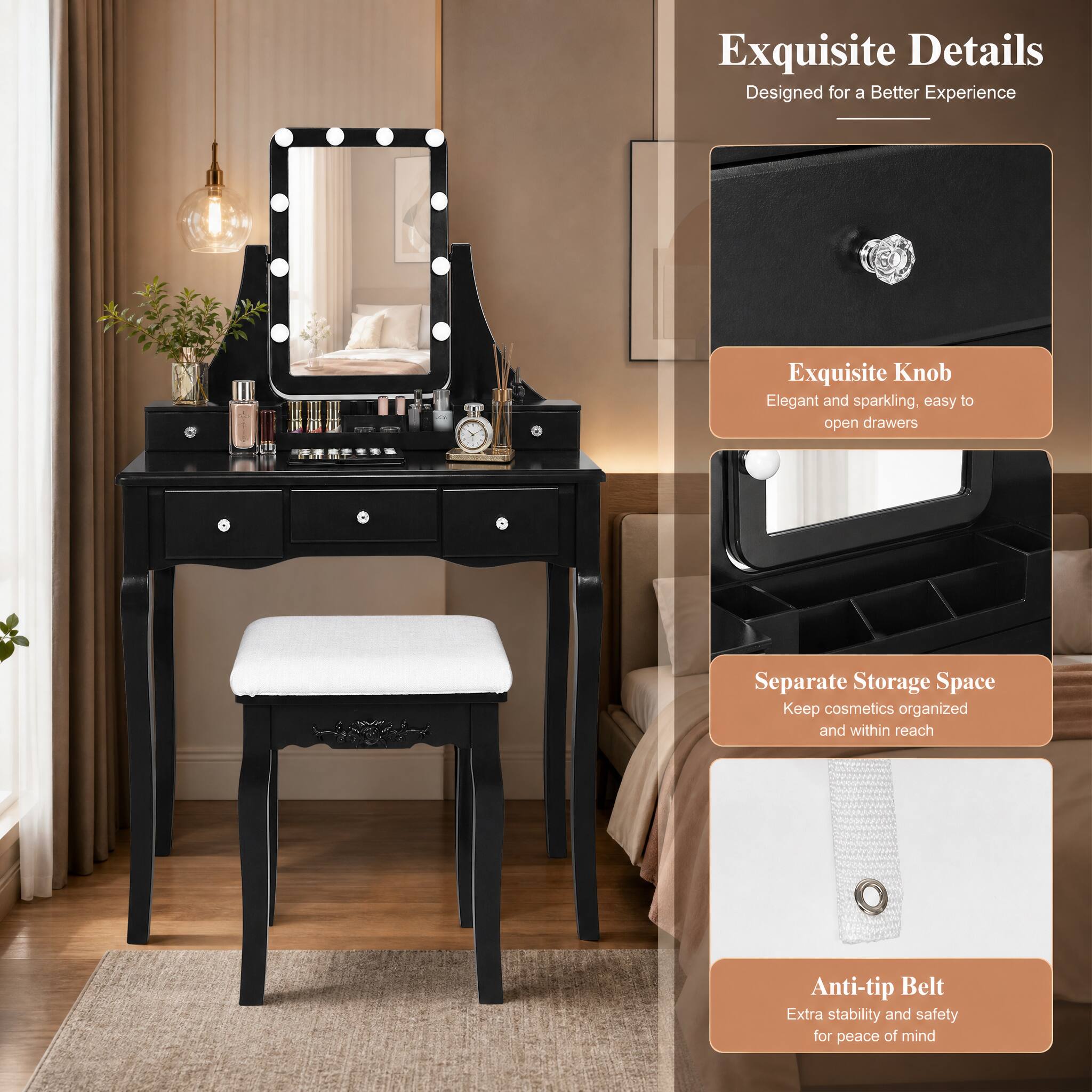 Exquisite Details  
Designed for a Better Experience

Exquisite Knob  
Elegant and sparkling, easy to open drawers

Separate Storage Space  
Keep cosmetics organized and within reach

Anti-tip Belt  
Extra stability and safety for peace of mind