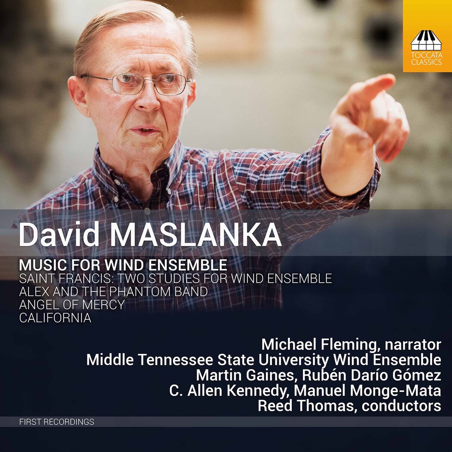 David Maslanka  
MUSIC FOR WIND ENSEMBLE  
SAINT FRANCIS: TWO STUDIES FOR WIND ENSEMBLE  
ALEX AND THE PHANTOM BAND  
ANGEL OF MERCY  
CALIFORNIA  

Michael Fleming, narrator  
Middle Tennessee State University Wind Ensemble  
Martin Gaines, Rubén Darío Gómez  
C. Allen Kennedy, Manuel Monge-Mata  
Reed Thomas, conductors  

FIRST RECORDINGS