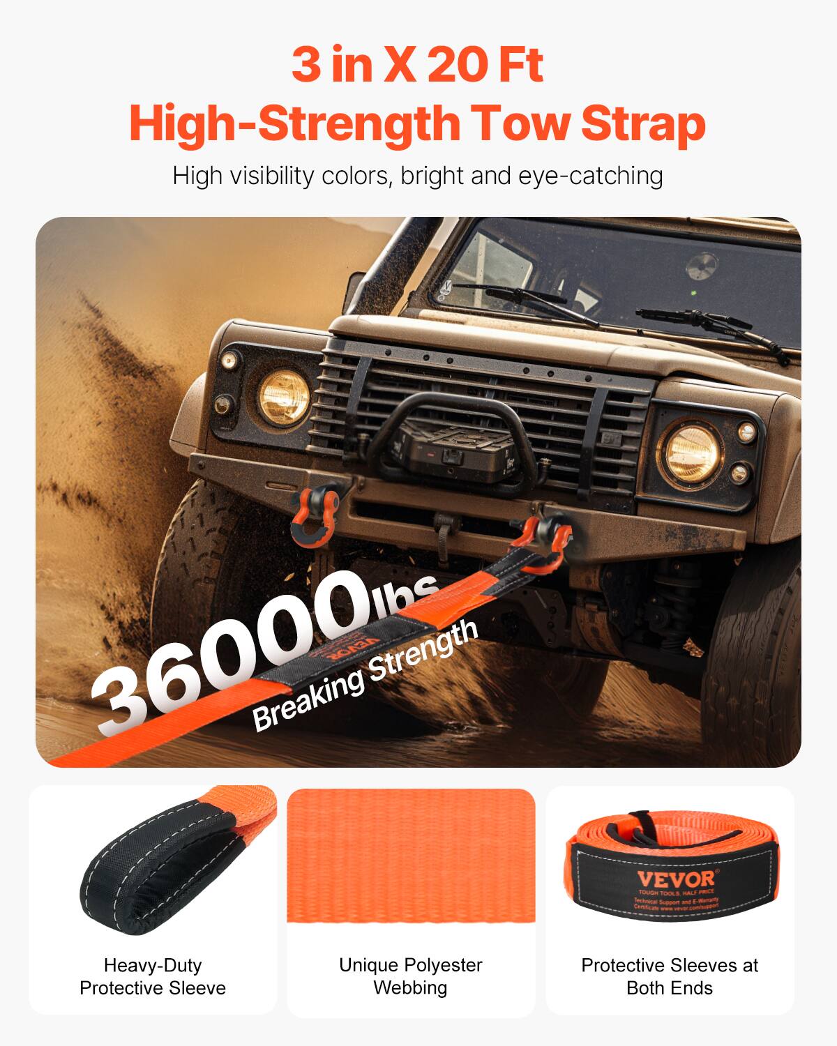 3 in X 20 Ft High-Strength Tow Strap  
High visibility colors, bright and eye-catching  
36000 lbs Breaking Strength  
VEVOR  
Heavy-Duty Protective Sleeve  
Unique Polyester Webbing  
Protective Sleeves at Both Ends