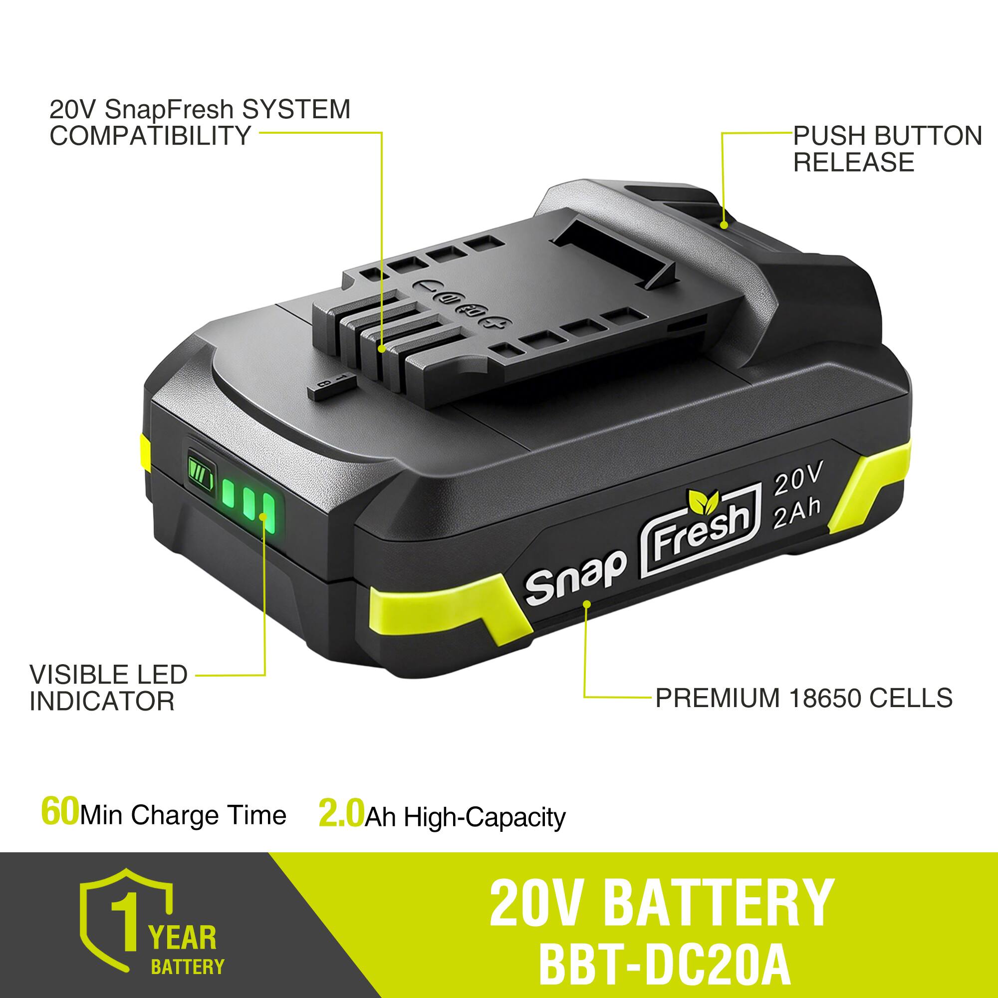 20V SnapFresh SYSTEM COMPATIBILITY  
PUSH BUTTON RELEASE  
VISIBLE LED INDICATOR  
PREMIUM 18650 CELLS  
60Min Charge Time  
2.0Ah High-Capacity  
1 YEAR BATTERY  
20V BATTERY BBT-DC20A