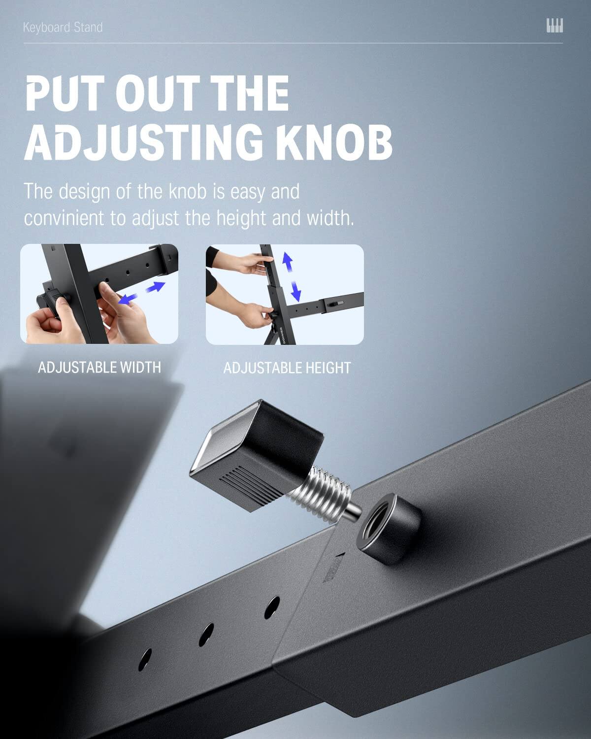 Keyboard Stand

PUT OUT THE ADJUSTING KNOB

The design of the knob is easy and convenient to adjust the height and width.

ADJUSTABLE WIDTH

ADJUSTABLE HEIGHT