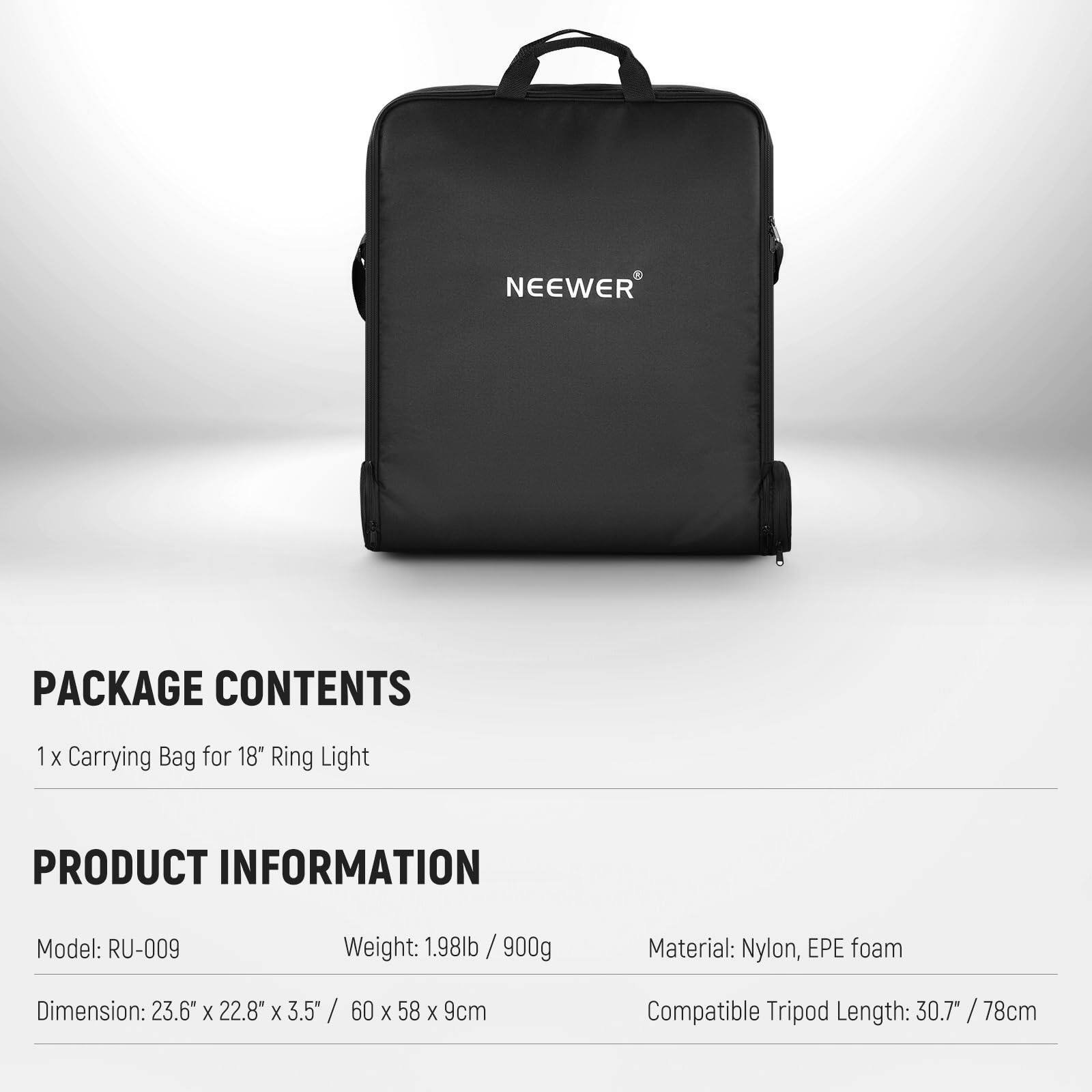 PACKAGE CONTENTS  
1 x Carrying Bag for 18" Ring Light  

PRODUCT INFORMATION  
Model: RU-009  
Weight: 1.98lb / 900g  
Material: Nylon, EPE foam  
Dimension: 23.6" x 22.8" x 3.5" / 60 x 58 x 9cm  
Compatible Tripod Length: 30.7" / 78cm